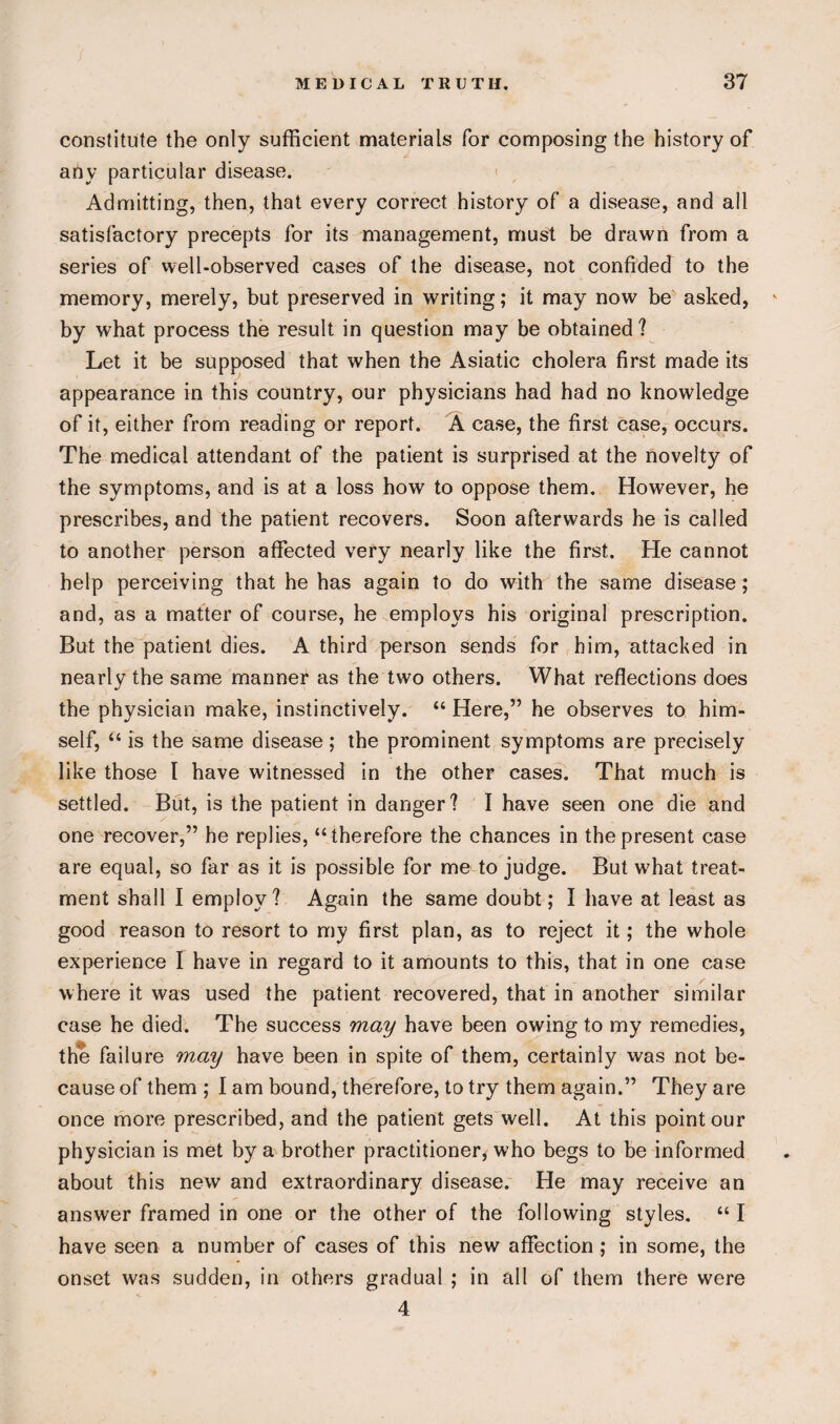 constitute the only sufficient materials for composing the history of any particular disease. Admitting, then, that every correct history of a disease, and all satisfactory precepts for its management, must be drawn from a series of well-observed cases of the disease, not confided to the memory, merely, but preserved in writing; it may now be asked, » by what process the result in question may be obtained? Let it be supposed that when the Asiatic cholera first made its appearance in this country, our physicians had had no knowledge of it, either from reading or report. A case, the first case, occurs. The medical attendant of the patient is surprised at the novelty of the symptoms, and is at a loss how to oppose them. However, he prescribes, and the patient recovers. Soon afterwards he is called to another person affected very nearly like the first. He cannot help perceiving that he has again to do with the same disease; and, as a matter of course, he employs his original prescription. But the patient dies. A third person sends for him, attacked in nearly the same manner as the two others. What reflections does the physician make, instinctively. “ Here,” he observes to him¬ self, “ is the same disease; the prominent symptoms are precisely like those l have witnessed in the other cases. That much is settled. But, is the patient in danger? I have seen one die and one recover,” he replies, “therefore the chances in the present case are equal, so far as it is possible for me to judge. But what treat¬ ment shall I employ? Again the same doubt; I have at least as good reason to resort to my first plan, as to reject it; the whole experience I have in regard to it amounts to this, that in one case where it was used the patient recovered, that in another similar case he died. The success may have been owing to my remedies, the failure muy have been in spite of them, certainly was not be¬ cause of them ; I am bound, therefore, to try them again.” They are once more prescribed, and the patient gets well. At this point our physician is met by a brother practitioner, who begs to be informed about this new and extraordinary disease. He may receive an answer framed in one or the other of the following styles. “ I have seen a number of cases of this new affection; in some, the onset was sudden, in others gradual ; in all of them there were 4