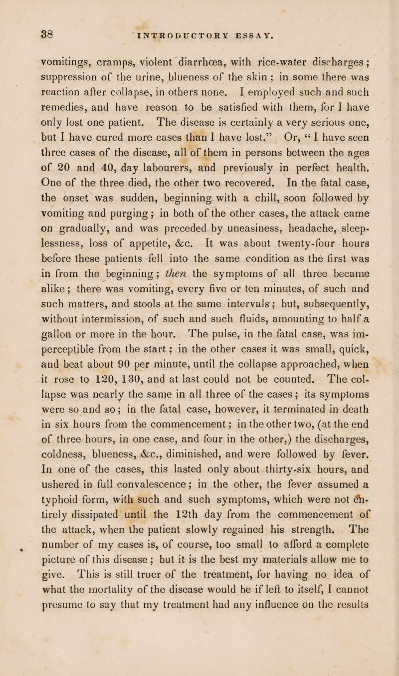 vomitings, cramps, violent diarrhoea, with rice-water discharges ; suppression of the urine, blueness of the skin ; in some there was reaction after collapse, in others none. I employed such and such remedies, and have reason to be satisfied with them, for I have only lost one patient. The disease is certainly a very serious one, but I have cured more cases than I have lost.” Or, “ I have seen three cases of the disease, all of them in persons between the ages of 20 and 40, day labourers, and previously in perfect health. One of the three died, the other two recovered. In the fatal case, the onset was sudden, beginning with a chill, soon followed by vomiting and purging; in both of the other cases, the attack came on gradually, and was preceded by uneasiness, headache, sleep¬ lessness, loss of appetite, &c. It was about twenty-four hours before these patients fell into the same condition as the first was in from the beginning ; then the symptoms of all three became alike; there was vomiting, every five or ten minutes, of such and such matters, and stools at the same intervals; but, subsequently, without intermission, of such and such fluids, amounting to half a gallon or more in the hour. The pulse, in the fatal case, was im¬ perceptible from the start ; in the other cases it was small, quick, and beat about 90 per minute, until the collapse approached, when it rose to 120, 130, and at last could not be counted. The col¬ lapse was nearly the same in all three of the cases; its symptoms were so and so; in the fatal case, however, it terminated in death in six hours from the commencement; in the other two, (at the end of three hours, in one case, and four in the other,) the discharges, coldness, blueness, &c., diminished, and were followed by fever. In one of the cases, this lasted only about thirty-six hours, and ushered in full convalescence; in the other, the fever assumed a typhoid form, with such and such symptoms, which were not dh- tirely dissipated until the 12th day from the commencement of the attack, when the patient slowly regained his strength. The number of my cases is, of course, too small to afford a complete picture of this disease; but it is the best my materials allow me to give. This is still truer of the treatment, for having no idea of what the mortality of the disease would be if left to itself, I cannot presume to say that my treatment had any influence on the results