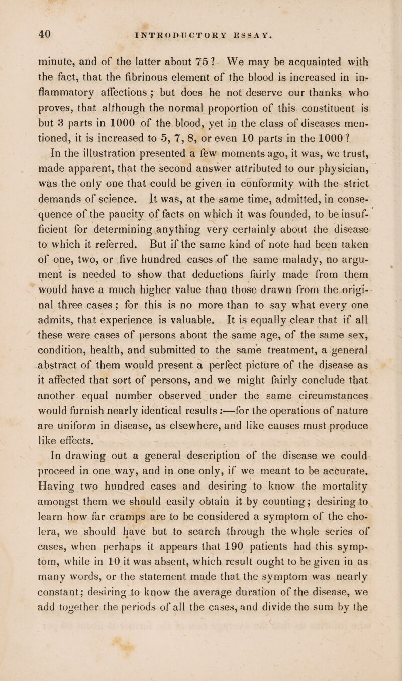 minute, and of the latter about 75? We may be acquainted with the fact, that the fibrinous element of the blood is increased in in¬ flammatory affections ; but does he not deserve our thanks who proves, that although the normal proportion of this constituent is but 3 parts in 1000 of the blood, yet in the class of diseases men¬ tioned, it is increased to 5, 7, 8, or even 10 parts in the 1000? In the illustration presented a few moments ago, it was, we trust, made apparent, that the second answer attributed to our physician, was the only one that could be given in conformity with the strict demands of science. It was, at the same time, admitted, in conse¬ quence of the paucity of facts on which it was founded, to be insuf¬ ficient for determining anything very certainly about the disease to which it referred. But if the same kind of note had been taken of one, two, or five hundred cases of the same malady, no argu¬ ment is needed to show that deductions fairly made from them would have a much higher value than those drawn from the origi¬ nal three cases; for this is no more than to say what every one admits, that experience is valuable. It is equally clear that if all these were cases of persons about the same age, of the same sex, condition, health, and submitted to the same treatment, a general abstract of them would present a perfect picture of the disease as it affected that sort of persons, and we might fairly conclude that another equal number observed under the same circumstances would furnish nearly identical results :—for the operations of nature are uniform in disease, as elsewhere, and like causes must produce like effects. In drawing out a general description of the disease we could proceed in one way, and in one only, if we meant to be accurate. Having two hundred cases and desiring to know the mortality amongst them we should easily obtain it by counting; desiring to learn how far cramps are to be considered a symptom of the cho¬ lera, we should have but to search through the whole series of cases, when perhaps it appears that 190 patients had this symp¬ tom, while in 10 it was absent, which result ought to be given in as many words, or the statement made that the symptom was nearly constant; desiring to know the average duration of the disease, we add together the periods of ail the cases, and divide the sum by the