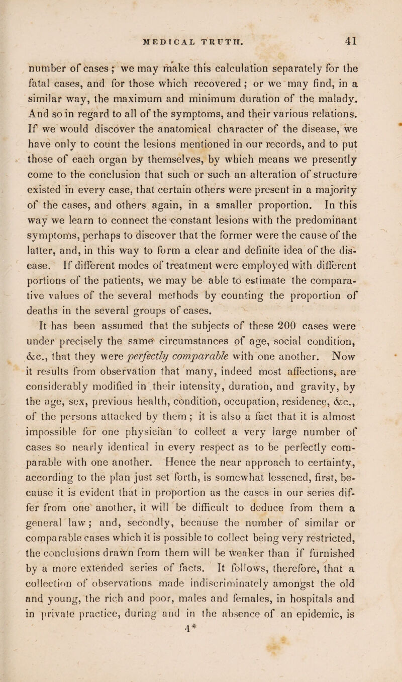 number of cases ; vve may make this calculation separately for the fatal cases, and for those which recovered ; or we may find, in a similar way, the maximum and minimum duration of the malady. And so in regard to all of the symptoms, and their various relations. If we would discover the anatomical character of the disease, we have only to count the lesions mentioned in our records, and to put those of each organ by themselves, by which means we presently come to the conclusion that such or such an alteration of structure existed in every case, that certain others were present in a majority of the cases, and others again, in a smaller proportion. In this way we learn to connect the constant lesions with the predominant symptoms, perhaps to discover that the former were the cause of the latter, and, in this way to form a clear and definite idea of the dis¬ ease. If different modes of treatment were employed with different portions of the patients, we may be able to estimate the compara¬ tive values of the several methods by counting the proportion of deaths in the several groups of cases. It has been assumed that the subjects of these 200 cases were under precisely the same' circumstances of age, social condition, &c., that they were perfectly comparable with one another. Now it results from observation that many, indeed most affections, are considerably modified in their intensity, duration, and gravity, by the age, sex, previous health, condition, occupation, residence, &c., of the persons attacked by them ; it is also a fact that it is almost impossible for one physician to collect a very large number of cases so nearly identical in every respect as to be perfectly com¬ parable with one another. Idence the near approach to certainty, according to the plan just set forth, is somewhat lessened, first, be¬ cause it is evident that in proportion as the cases in our series dif¬ fer from one another, it will be difficult to deduce from them a general law ; and, secondly, because the number of similar or comparable cases which it is possible to collect being very restricted, the conclusions drawn from them will be weaker than if furnished by a more extended series of facts. It follows, therefore, that a collection of observations made indiscriminately amongst the old and young, the rich and poor, males and females, in hospitals and in private practice, during and in the absence of an epidemic, is 4*