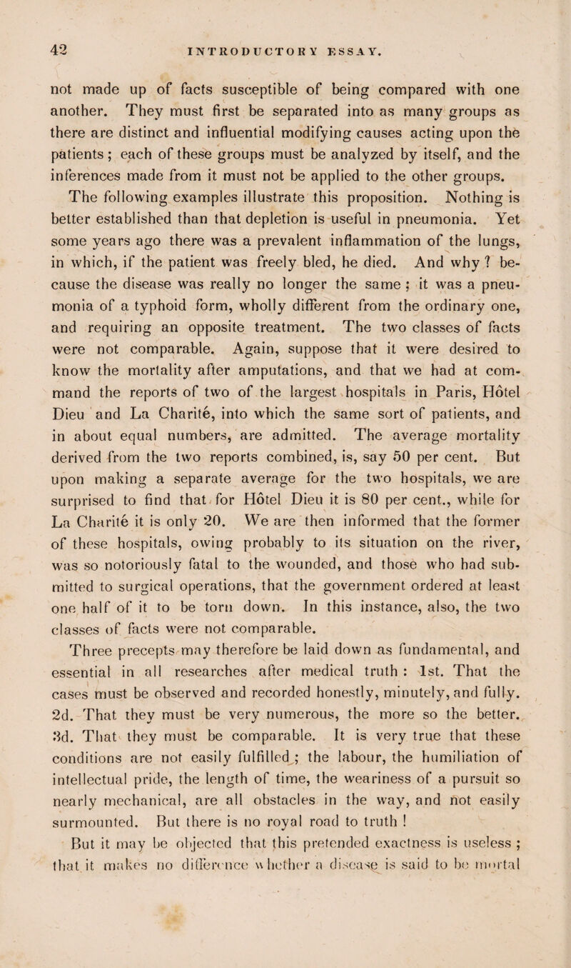 not made up of facts susceptible of being compared with one another. They must first be separated into as many groups as there are distinct and influential modifying causes acting upon the patients; each of these groups must be analyzed by itself, and the inferences made from it must not be applied to the other groups. The following examples illustrate this proposition. Nothing is better established than that depletion is useful in pneumonia. Yet some years ago there was a prevalent inflammation of the lungs, in which, if the patient was freely bled, he died. And why ? be¬ cause the disease was really no longer the same ; it was a pneu¬ monia of a typhoid form, wholly different from the ordinary one, and requiring an opposite treatment. The two classes of facts were not comparable. Again, suppose that it were desired to know the mortality after amputations, and that we had at com¬ mand the reports of two of the largest hospitals in Paris, Hotel Dieu and La Charite, into which the same sort of patients, and in about equal numbers, are admitted. The average mortality derived from the two reports combined, is, say 50 per cent. But upon making a separate average for the two hospitals, w7e are surprised to find that for Hotel Dieu it is 80 per cent., while for La Charite it is only 20. We are then informed that the former of these hospitals, owing probably to its situation on the river, was so notoriously fatal to the wounded, and those who had sub¬ mitted to surgical operations, that the government ordered at least one half of it to be torn down. In this instance, also, the two classes of facts were not comparable. Three precepts may therefore be laid down as fundamental, and essential in all researches after medical truth : 1st. That the cases must be observed and recorded honestly, minutely, and fully. 2d. That they must be very numerous, the more so the better. •2d. That they must be comparable. It is very true that these conditions are not easily fulfilled ; the labour, the humiliation of intellectual pride, the length of time, the weariness of a pursuit so nearly mechanical, are all obstacles in the way, and not easily surmounted. But there is no royal road to truth ! But it may be objected that this pretended exactness is useless ; that it makes no difference whether a disease is said to be mortal