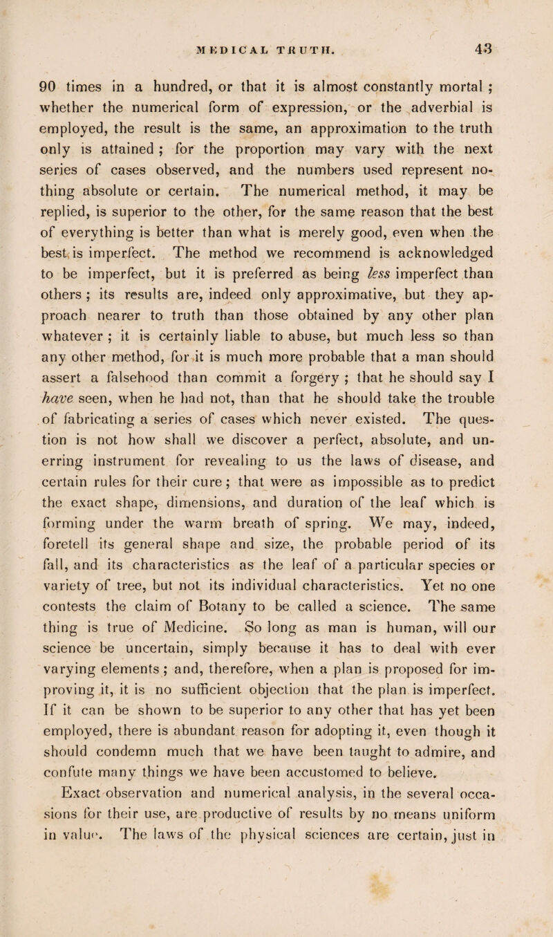 r 90 times in a hundred, or that it is almost constantly mortal ; whether the numerical form of expression, or the adverbial is employed, the result is the same, an approximation to the truth only is attained ; for the proportion may vary with the next series of cases observed, and the numbers used represent no¬ thing absolute or certain. The numerical method, it may be replied, is superior to the other, for the same reason that the best of everything is better than what is merely good, even when the best is imperfect. The method we recommend is acknowledged to be imperfect, but it is preferred as being less imperfect than others ; its results are, indeed only approximative, but they ap¬ proach nearer to truth than those obtained by any other plan whatever ; it is certainly liable to abuse, but much less so than any other method, for it is much more probable that a man should assert a falsehood than commit a forgery ; that he should say I have seen, when he had not, than that he should take the trouble of fabricating a series of cases which never existed. The ques¬ tion is not how shall we discover a perfect, absolute, and un¬ erring instrument for revealing to us the laws of disease, and certain rules for their cure; that were as impossible as to predict the exact shape, dimensions, and duration of the leaf which is forming under the warm breath of spring. We may, indeed, foretell its general shape and size, the probable period of its fall, and its characteristics as the leaf of a particular species or variety of tree, but not its individual characteristics. Yet no one contests the claim of Botany to be called a science. The same thing is true of Medicine. So long as man is human, will our science be uncertain, simply because it has to deal with ever varying elements ; and, therefore, when a plan is proposed for im¬ proving it, it is no sufficient objection that the plan is imperfect. If it can be shown to be superior to any other that has yet been employed, there is abundant reason for adopting it, even though it should condemn much that we have been taught to admire, and confute many things we have been accustomed to believe. Exact observation and numerical analysis, in the several occa¬ sions for their use, are productive of results by no means uniform in value. The laws of the physical sciences are certain, just in