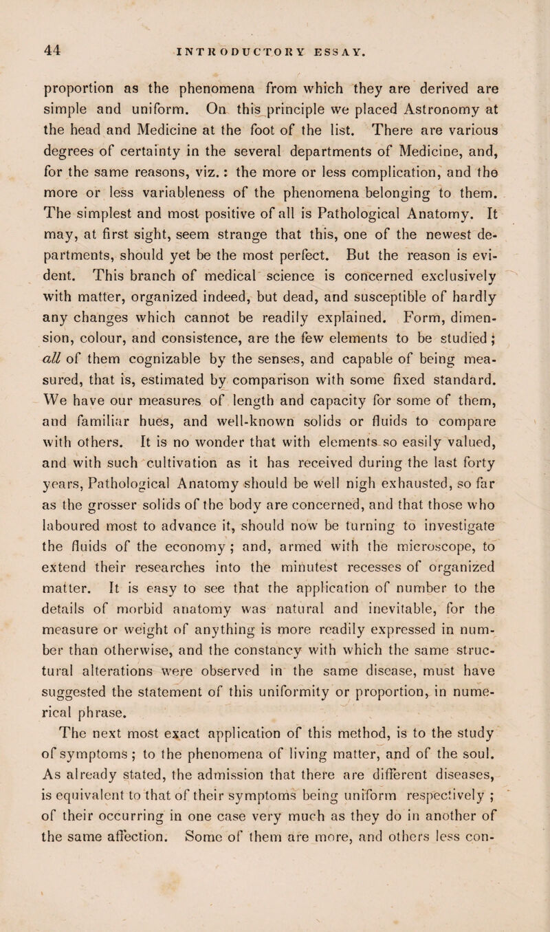 proportion as the phenomena from which they are derived are simple and uniform. On this principle we placed Astronomy at the head and Medicine at the foot of the list. There are various degrees of certainty in the several departments of Medicine, and, for the same reasons, viz.: the more or less complication, and the more or less variableness of the phenomena belonging to them. The simplest and most positive of all is Pathological Anatomy. It may, at first sight, seem strange that this, one of the newest de¬ partments, should yet be the most perfect. But the reason is evi¬ dent. This branch of medical science is concerned exclusively with matter, organized indeed, but dead, and susceptible of hardly any changes which cannot be readily explained. Form, dimen¬ sion, colour, and consistence, are the few elements to be studied ; all of them cognizable by the senses, and capable of being mea¬ sured, that is, estimated by comparison with some fixed standard. We have our measures of length and capacity for some of them, and familiar hues, and well-known solids or fluids to compare with others. It is no wonder that with elements so easily valued, and with such cultivation as it has received during the last forty years, Pathological Anatomy should be well nigh exhausted, so far as the grosser solids of the body are concerned, and that those who laboured most to advance it, should now be turning to investigate the fluids of the economy; and, armed with the microscope, to extend their researches into the minutest recesses of organized matter. It is easy to see that the application of number to the details of morbid anatomy was natural and inevitable, for the measure or weight of anything is more readily expressed in num¬ ber than otherwise, and the constancy with which the same struc¬ tural alterations were observed in the same disease, must have suggested the statement of this uniformity or proportion, in nume¬ rical phrase. The next most exact application of this method, is to the study of symptoms; to the phenomena of living matter, and of the soul. As already stated, the admission that there are different diseases, is equivalent to that of their symptoms being uniform respectively ; of their occurring in one case very much as they do in another of the same affection. Some of them are more, and others less con-