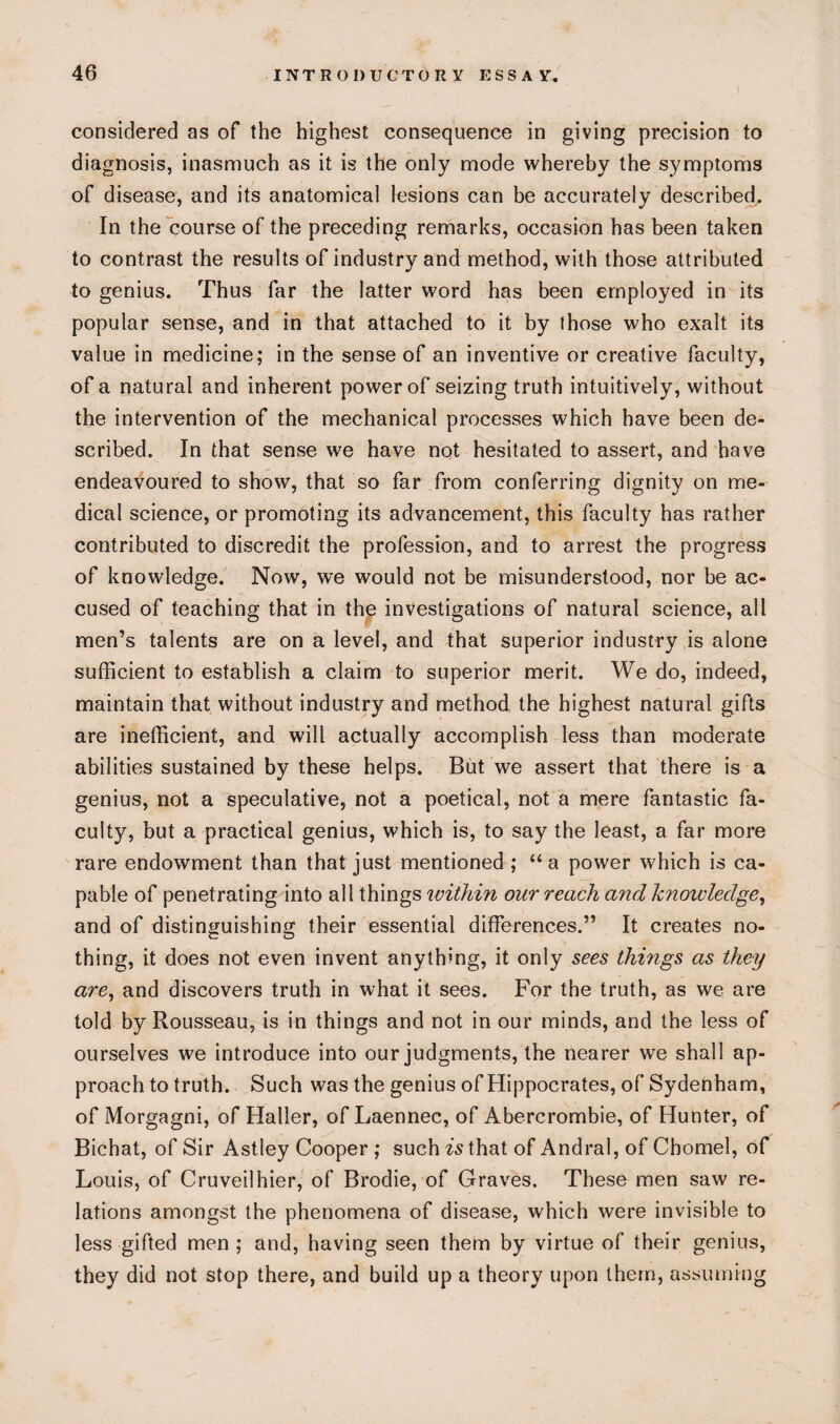 considered as of the highest consequence in giving precision to diagnosis, inasmuch as it is the only mode whereby the symptoms of disease, and its anatomical lesions can be accurately described. In the course of the preceding remarks, occasion has been taken to contrast the results of industry and method, with those attributed to genius. Thus far the latter word has been employed in its popular sense, and in that attached to it by those who exalt its value in medicine; in the sense of an inventive or creative faculty, of a natural and inherent power of seizing truth intuitively, without the intervention of the mechanical processes which have been de¬ scribed. In that sense we have not hesitated to assert, and have endeavoured to show, that so far from conferring dignity on me¬ dical science, or promoting its advancement, this faculty has rather contributed to discredit the profession, and to arrest the progress of knowledge. Now, we would not be misunderstood, nor be ac¬ cused of teaching that in the investigations of natural science, all men’s talents are on a level, and that superior industry is alone sufficient to establish a claim to superior merit. We do, indeed, maintain that without industry and method the highest natural gifts are inefficient, and will actually accomplish less than moderate abilities sustained by these helps. But we assert that there is a genius, not a speculative, not a poetical, not a mere fantastic fa¬ culty, but a practical genius, which is, to say the least, a far more rare endowment than that just mentioned ; “a power which is ca¬ pable of penetrating into all things within our reach and knowledge, and of distinguishing their essential differences.” It creates no¬ thing, it does not even invent anything, it only sees things as they are, and discovers truth in what it sees. For the truth, as we are told by Rousseau, is in things and not in our minds, and the less of ourselves we introduce into our judgments, the nearer we shall ap¬ proach to truth. Such was the genius of Hippocrates, of Sydenham, of Morgagni, of Haller, of Laennec, of Abercrombie, of Hunter, of Bichat, of Sir Astley Cooper ; such is that of Andral, of Chomel, of Louis, of Cruveilhier, of Brodie, of Graves. These men saw re¬ lations amongst the phenomena of disease, which were invisible to less gifted men; and, having seen them by virtue of their genius, they did not stop there, and build up a theory upon them, assuming