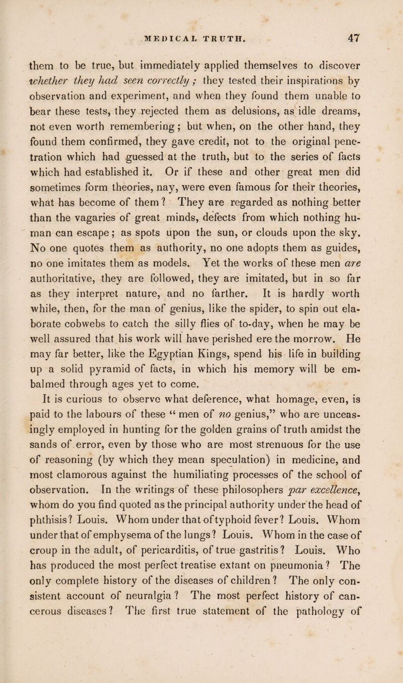 them to be true, but immediately applied themselves to discover whether they had seen correctly ; they tested their inspirations by observation and experiment, and when they found them unable to bear these tests, they rejected them as delusions, as idle dreams, not even worth remembering; but when, on the other hand, they found them confirmed, they gave credit, not to the original pene¬ tration which had guessed at the truth, but to the series of facts which had established it. Or if these and other great men did sometimes form theories, nay, were even famous for their theories, what has become of them ? They are regarded as nothing better than the vagaries of great minds, defects from which nothing hu¬ man can escape; as spots upon the sun, or clouds upon the sky. No one quotes them as authority, no one adopts them as guides, no one imitates them as models. Yet the works of these men are authoritative, they are followed, they are imitated, but in so far as they interpret nature, and no farther. It is hardly worth while, then, for the man of genius, like the spider, to spin out ela¬ borate cobwebs to catch the silly flies of to-day, when he may be well assured that his work will have perished ere the morrow. He may far better, like the Egyptian Kings, spend his life in building up a solid pyramid of facts, in which his memory will be em¬ balmed through ages yet to come. It is curious to observe what deference, what homage, even, is paid to the labours of these “ men of no genius,” who are unceas¬ ingly employed in hunting for the golden grains of truth amidst the sands of error, even by those who are most strenuous for the use of reasoning (by which they mean speculation) in medicine, and most clamorous against the humiliating processes of the school of observation. In the writings of these philosophers par excellence, whom do you find quoted as the principal authority under the head of phthisis? Louis. Whom under that oftyphoid fever? Louis. Whom under that of emphysema of the lungs? Louis. Whom in the case of croup in the adult, of pericarditis, of true gastritis? Louis. Who has produced the most perfect treatise extant on pneumonia? The only complete history of the diseases of children? The only con¬ sistent account of neuralgia ? The most perfect history of can¬ cerous diseases? The first true statement of the pathology of