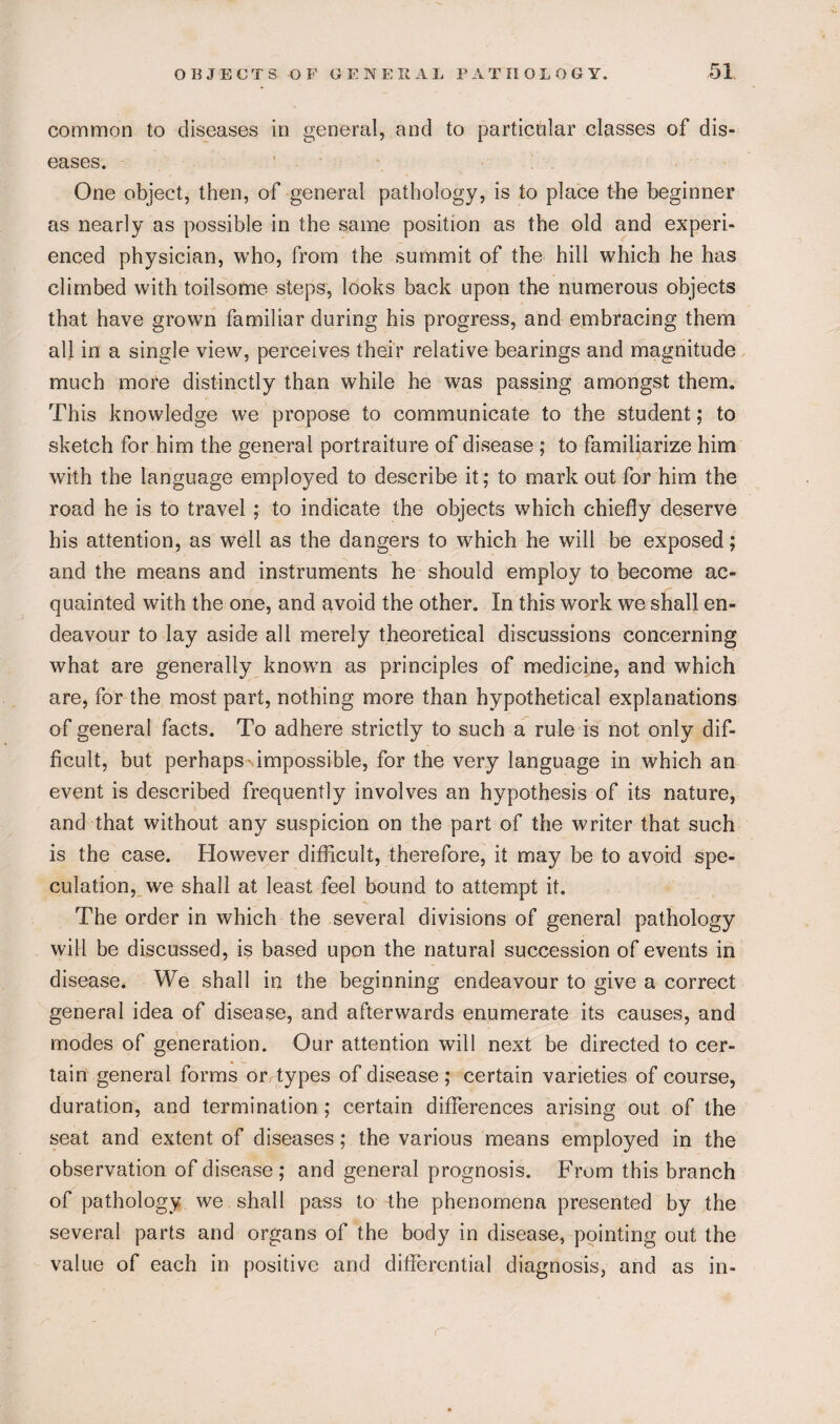 common to diseases in general, and to particular classes of dis¬ eases. One object, then, of general pathology, is to place the beginner as nearly as possible in the same position as the old and experi¬ enced physician, who, from the summit of the hill which he has climbed with toilsome steps, looks back upon the numerous objects that have grown familiar during his progress, and embracing them all in a single view, perceives their relative bearings and magnitude much more distinctly than while he was passing amongst them. This knowledge we propose to communicate to the student; to sketch for him the general portraiture of disease ; to familiarize him with the language employed to describe it; to mark out for him the road he is to travel; to indicate the objects which chiefly deserve his attention, as well as the dangers to which he will be exposed; and the means and instruments he should employ to become ac¬ quainted with the one, and avoid the other. In this work we shall en¬ deavour to lay aside all merely theoretical discussions concerning what are generally known as principles of medicine, and which are, for the most part, nothing more than hypothetical explanations of general facts. To adhere strictly to such a rule is not only dif¬ ficult, but perhaps impossible, for the very language in which an event is described frequently involves an hypothesis of its nature, and that without any suspicion on the part of the writer that such is the case. However difficult, therefore, it may be to avoid spe¬ culation, we shall at least feel bound to attempt it. The order in which the several divisions of general pathology will be discussed, is based upon the natural succession of events in disease. We shall in the beginning endeavour to give a correct general idea of disease, and afterwards enumerate its causes, and modes of generation. Our attention will next be directed to cer¬ tain general forms or types of disease; certain varieties of course, duration, and termination ; certain differences arising out of the seat and extent of diseases; the various means employed in the observation of disease; and general prognosis. From this branch of pathology we shall pass to the phenomena presented by the several parts and organs of the body in disease, pointing out the value of each in positive and differential diagnosis, and as in-