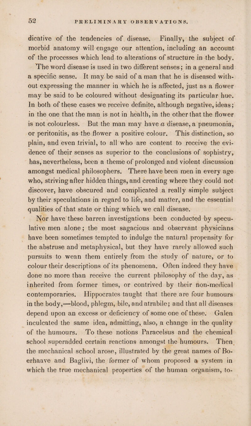 dicative of the tendencies of disease. Finally, the subject of morbid anatomy will engage our attention, including an account of the processes which lead to alterations of structure in the body. The word disease is used in two different senses; in a general and a specific sense. It may be said of a man that he is diseased with- V out expressing the manner in which he is affected, just as a flower may be said to be coloured without designating its particular hue. In both of these cases we receive definite, although negative, ideas; in the one that the man is not in health, in the other that the flower is not colourless. But the man may have a disease, a pneumonia, or peritonitis, as the flower a positive colour. This distinction, so plain, and even trivial, to all who are content to receive the evi¬ dence of their senses as superior to the conclusions of sophistry, has, nevertheless, been a theme of prolonged and violent discussion amongst medical philosophers. There have been men in every age who, striving after hidden things, and creating where they could not discover, have obscured and complicated a really simple subject by their speculations in regard to life, and matter, and the essential qualities of that state or thing which we call disease. Nor have these barren investigations been conducted by specu¬ lative men alone; the most sagacious and observant physicians have been sometimes tempted to indulge the natural propensity for the abstruse and metaphysical, but they have rarely allowed such pursuits to wean them entirely from the study of nature, or to colour their descriptions of its phenomena. Often indeed they have done no more than receive the current philosophy of the day, as inherited from former times, or contrived by their non-medical contemporaries. Hippocrates taught that there are four humours in the body,—blood, phlegm, bile, and atrabile; and that all diseases depend upon an excess or deficiency of some one of these. Galen inculcated the same idea, admitting, also, a change in the quality of the humours. To these notions Paracelsus and the chemical school superadded certain reactions amongst the humours. Then the mechanical school arose, illustrated by the great names of Bo- erhaave and Baglivi, the former of whom proposed a system in which the true mechanical properties of the human organism, to-