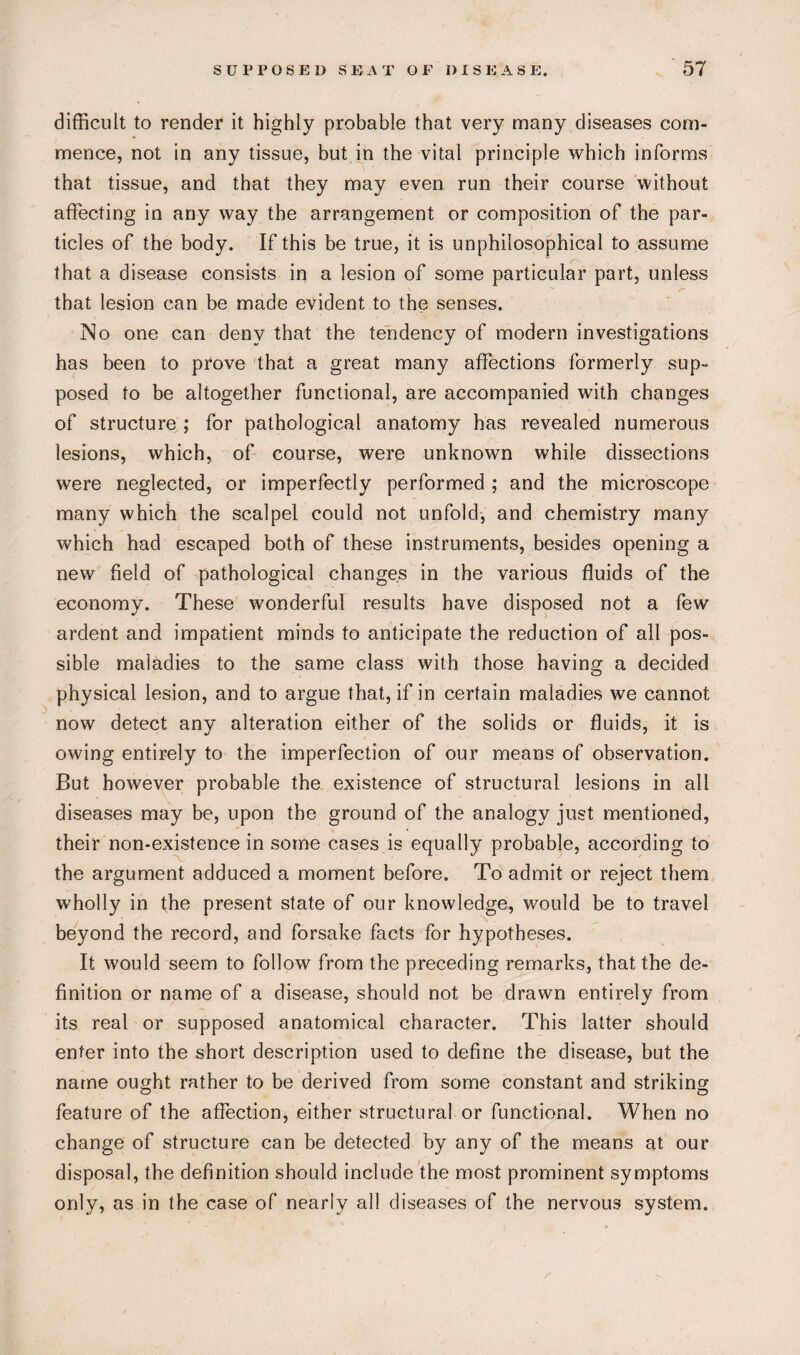 difficult to render it highly probable that very many diseases com¬ mence, not in any tissue, but in the vital principle which informs that tissue, and that they may even run their course without affecting in any way the arrangement or composition of the par¬ ticles of the body. If this be true, it is unphilosophical to assume that a disease consists in a lesion of some particular part, unless that lesion can be made evident to the senses. No one can deny that the tendency of modern investigations has been to prove that a great many affections formerly sup¬ posed to be altogether functional, are accompanied with changes of structure ; for pathological anatomy has revealed numerous lesions, which, of course, were unknown while dissections were neglected, or imperfectly performed ; and the microscope many which the scalpel could not unfold, and chemistry many which had escaped both of these instruments, besides opening a new field of pathological changes in the various fluids of the economy. These wonderful results have disposed not a few ardent and impatient minds to anticipate the reduction of all pos¬ sible maladies to the same class with those having a decided physical lesion, and to argue that, if in certain maladies we cannot now detect any alteration either of the solids or fluids, it is owing entirely to the imperfection of our means of observation. But however probable the existence of structural lesions in all diseases may be, upon the ground of the analogy just mentioned, their non-existence in some cases is equally probable, according to the argument adduced a moment before. To admit or reject them wholly in the present state of our knowledge, would be to travel beyond the record, and forsake facts for hypotheses. It would seem to follow from the preceding remarks, that the de¬ finition or name of a disease, should not be drawn entirely from its real or supposed anatomical character. This latter should enter into the short description used to define the disease, but the name ought rather to be derived from some constant and striking feature of the affection, either structural or functional. When no change of structure can be detected by any of the means at our disposal, the definition should include the most prominent symptoms only, as in the case of nearly all diseases of the nervous system.