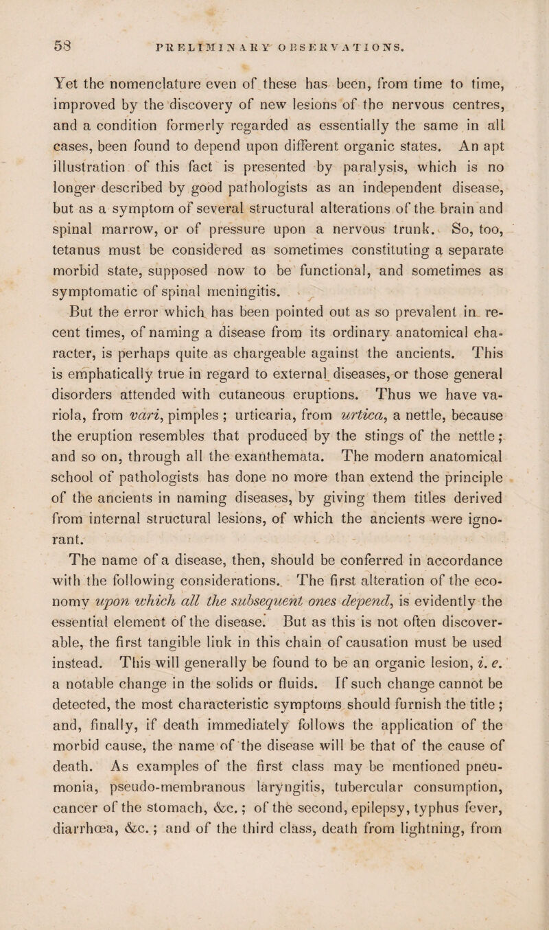 Yet the nomenclature even of these has been, from time to time, improved by the discovery of new lesions of the nervous centres, and a condition formerly regarded as essentially the same in all cases, been found to depend upon different organic states. An apt illustration of this fact is presented by paralysis, which is no longer described by good pathologists as an independent disease, but as a symptom of several structural alterations of the brain and spinal marrow, or of pressure upon a nervous trunk. So, too, tetanus must be considered as sometimes constituting a separate morbid state, supposed now to be functional, and sometimes as symptomatic of spinal meningitis. But the error which has been pointed out as so prevalent in re¬ cent times, of naming a disease from its ordinary anatomical cha¬ racter, is perhaps quite as chargeable against the ancients. This is emphatically true in regard to external diseases, or those general disorders attended with cutaneous eruptions. Thus we have va¬ riola, from vdri, pimples ; urticaria, from urtica, a nettle, because the eruption resembles that produced by the stings of the nettle ,* and so on, through all the exanthemata. The modern anatomical school of pathologists has done no more than extend the principle of the ancients in naming diseases, by giving them titles derived from internal structural lesions, of which the ancients were igno¬ rant. The name of a disease, then, should be conferred in accordance with the following considerations. The first alteration of the eco¬ nomy upon which all the subsequent ones depend, is evidently the essential element of the disease. But as this is not often discover¬ able, the first tangible link in this chain of causation must be used instead. This will generally be found to be an organic lesion, i. e. a notable change in the solids or fluids. If such change cannot be detected, the most characteristic symptoms should furnish the title ; and, finally, if death immediately follows the application of the morbid cause, the name of the disease will be that of the cause of death. As examples of the first class may be mentioned pneu¬ monia, pseudo-membranous laryngitis, tubercular consumption, cancer of the stomach, &c.; of the second, epilepsy, typhus fever, diarrhoea, &c.; and of the third class, death from lightning, from