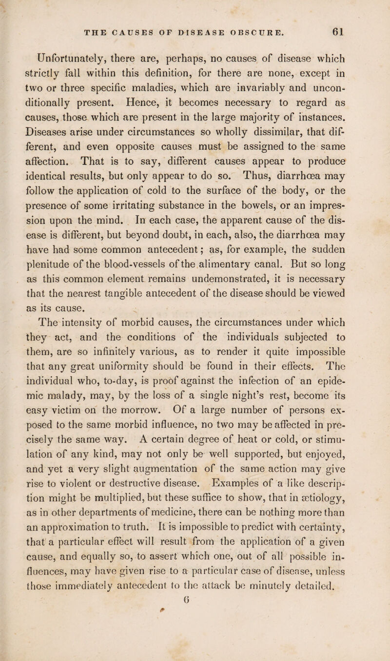 Unfortunately, there are, perhaps, no causes of disease which strictly fall within this definition, for there are none, except in two or three specific maladies, which are invariably and uncon¬ ditionally present. Hence, it becomes necessary to regard as causes, those which are present in the large majority of instances. Diseases arise under circumstances so wholly dissimilar, that dif¬ ferent, and even opposite causes must be assigned to the same affection. That is to say, different causes appear to produce identical results, but only appear to do so. Thus, diarrhoea may follow the application of cold to the surface of the body, or the presence of some irritating substance in the bowels, or an impres¬ sion upon the mind. In each case, the apparent cause of the dis¬ ease is different, but beyond doubt, in each, also, the diarrhoea may have had some common antecedent; as, for example, the sudden plenitude of the blood-vessels of the alimentary canal. But so long as this common element remains undemonstrated, it is necessary that the nearest tangible antecedent of the disease should be viewed as its cause. The intensity of morbid causes, the circumstances under which they act, and the conditions of the individuals subjected to them, are so infinitely various, as to render it quite impossible that any great uniformity should be found in their effects. The individual who, to-day, is proof against the infection of an epide¬ mic malady, may, by the loss of a single night’s rest, become its easy victim, on the morrow. Of a large number of persons ex¬ posed to the same morbid influence, no two may be affected in pre¬ cisely the same way. A certain degree of heat or cold, or stimu¬ lation of any kind, may not only be well supported, but enjoyed, and yet a very slight augmentation of the same action may give rise to violent or destructive disease. Examples of a like descrip¬ tion might be multiplied, but these suffice to show, that in aetiology, as in other departments of medicine, there can be nothing more than an approximation to truth. It is impossible to predict with certainty, that a particular effect will result from the application of a given cause, and equally so, to assert which one, out of all possible in¬ fluences, may have given rise to a particular case of disease, unless those immediately antecedent to the attack be minutely detailed. 6