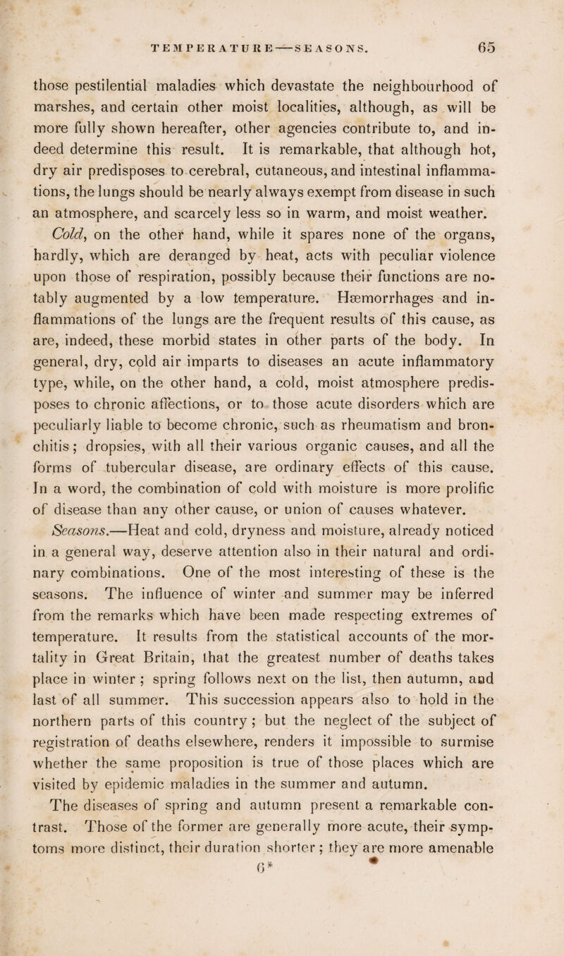 those pestilential maladies which devastate the neighbourhood of marshes, and certain other moist localities, although, as will be more fully shown hereafter, other agencies contribute to, and in¬ deed determine this result. It is remarkable, that although hot, dry air predisposes to cerebral, cutaneous, and intestinal inflamma¬ tions, the lungs should be nearly always exempt from disease in such an atmosphere, and scarcely less so in warm, and moist weather. Cold, on the other hand, while it spares none of the organs, hardly, which are deranged by heat, acts with peculiar violence upon those of respiration, possibly because their functions are no¬ tably augmented by a low temperature. Hemorrhages and in¬ flammations of the lungs are the frequent results of this cause, as are, indeed, these morbid states in other parts of the body. In general, dry, cold air imparts to diseases an acute inflammatory type, while, on the other hand, a cold, moist atmosphere predis¬ poses to chronic affections, or to those acute disorders which are peculiarly liable to become chronic, such as rheumatism and bron¬ chitis; dropsies, with all their various organic causes, and all the forms of tubercular disease, are ordinary effects of this cause. In a word, the combination of cold with moisture is more prolific of disease than any other cause, or union of causes whatever. Seasons.—Heat and cold, dryness and moisture, already noticed in a general way, deserve attention also in their natural and ordi¬ nary combinations. One of the most interesting of these is the seasons. The influence of winter and summer may be inferred from the remarks which have been made respecting extremes of temperature. It results from the statistical accounts of the mor¬ tality in Great Britain, that the greatest number of deaths takes place in winter ; spring follows next on the list, then autumn, and last of all summer. This succession appears also to hold in the northern parts of this country ; but the neglect of the subject of registration of deaths elsewhere, renders it impossible to surmise whether the same proposition is true of those places which are visited by epidemic maladies in the summer and autumn. The diseases of spring and autumn present a remarkable con¬ trast. Those of the former are generally more acute, their symp¬ toms more distinct, their duration shorter; they are more amenable 0* #