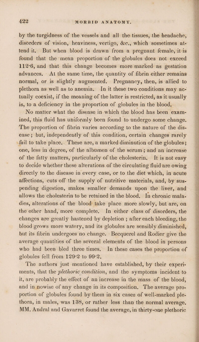 by the turgidness of the vessels and all the tissues, the headache, disorders of vision, heaviness, vertigo, &c., which sometimes at¬ tend it. But when blood is drawn from a pregnant female, it is found that the mean proportion of the globules does not exceed 112-6, and that this change becomes more marked as gestation advances. At the same time, the quantity of fibrin either remains normal, or is slightly augmented. Pregnancy, then, is allied to plethora as well as to anemia. In it these two conditions may ac¬ tually coexist, if the meaning of the latter is restricted, as it usually is, to a deficiency in the proportion of globules in the blood. No matter what the disease in which the blood has been exam¬ ined, this fluid has uniformly been found to undergo some change. The proportion of fibrin varies according to the nature of the dis¬ ease; but, independently of this condition, certain changes rarely fail to take place. These are, a marked diminution of the globules; one, less in degree, of the albumen of the serum ; and an increase of the fatty matters, particularly of the cholesterin. It is not easy to decide whether these alterations of the circulating fluid are owing directly to the disease in every case, or to the diet which, in acute affections, cuts off the supply of nutritive materials, and, by sus¬ pending digestion, makes smaller demands upon the liver, and allows the cholesterin to be retained in the blood. In chronic mala¬ dies, alterations of the blood take place more slowly, but are, on the other hand, more complete. In either class of disorders, the changes are greatly hastened by depletion ; after each bleeding, the blood grows more watery, and its globules are sensibly diminished, but its fibrin undergoes no change. Becquerel and Rodier give the average quantities of the several elements of the blood in persons who had been bled three times. In these cases the proportion of globules fell from 129*2 to 99*2. The authors just mentioned have established, by their experi¬ ments, that the plethoric condition, and the symptoms incident to it, are probably the effect of an increase in the mass of the blood, and in nowise of any change in its composition. The average pro¬ portion of globules found by them in six cases of well-marked ple¬ thora, in males, was 138, or rather less than the normal average. MM. Andral and Gavarret found the average, in thirty-one plethoric