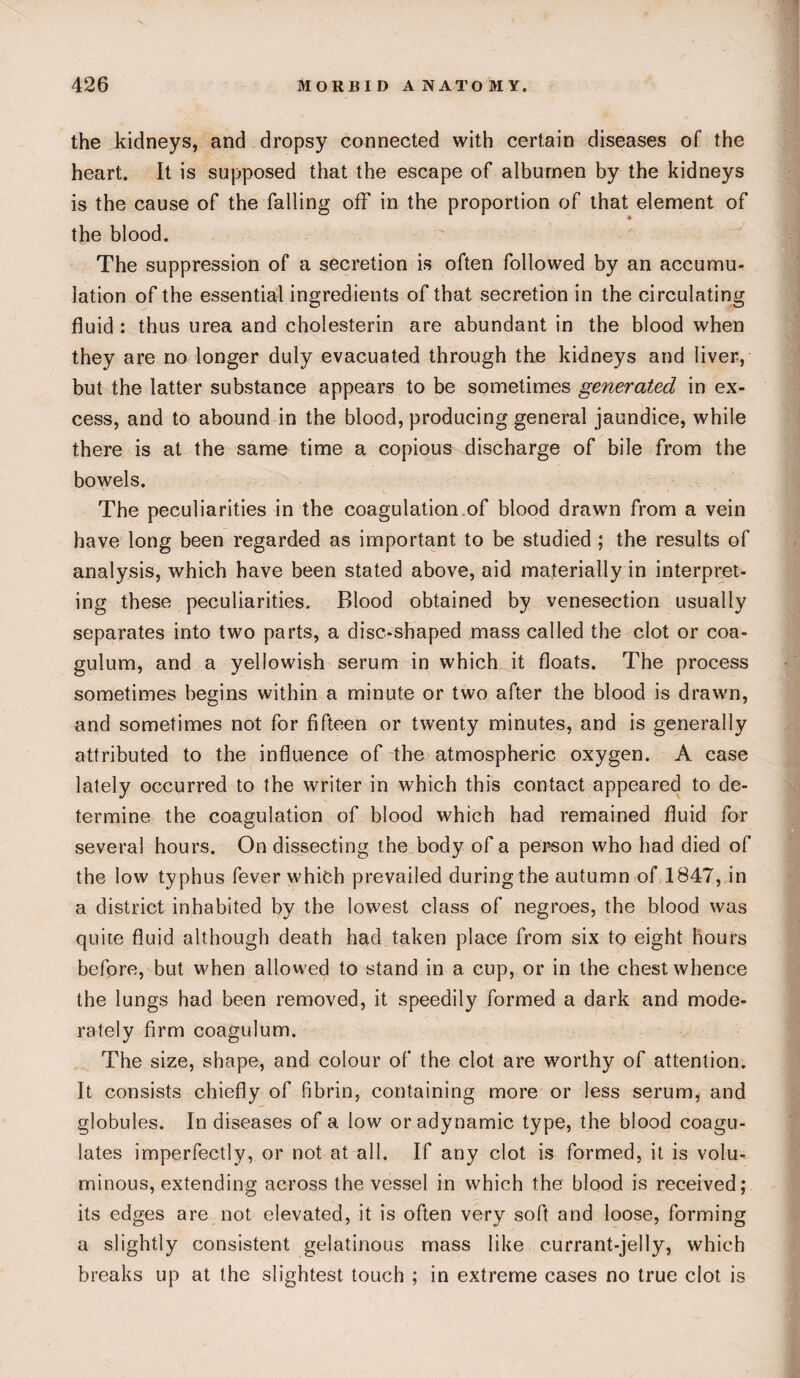 the kidneys, and dropsy connected with certain diseases of the heart. It is supposed that the escape of albumen by the kidneys is the cause of the falling off in the proportion of that element of the blood. The suppression of a secretion is often followed by an accumu¬ lation of the essential ingredients of that secretion in the circulating fluid : thus urea and cholesterin are abundant in the blood when they are no longer duly evacuated through the kidneys and liver, but the latter substance appears to be sometimes generated in ex¬ cess, and to abound in the blood, producing general jaundice, while there is at the same time a copious discharge of bile from the bowels. The peculiarities in the coagulation of blood drawn from a vein have long been regarded as important to be studied ; the results of analysis, which have been stated above, aid materially in interpret¬ ing these peculiarities. Blood obtained by venesection usually separates into two parts, a disc-shaped mass called the clot or coa- gulum, and a yellowish serum in which it floats. The process sometimes begins within a minute or two after the blood is drawn, and sometimes not for fifteen or twenty minutes, and is generally attributed to the influence of the atmospheric oxygen. A case lately occurred to the writer in which this contact appeared to de¬ termine the coagulation of blood which had remained fluid for several hours. On dissecting the body of a person who had died of the low typhus fever which prevailed during the autumn of 1847, in a district inhabited by the lowest class of negroes, the blood was quite fluid although death had taken place from six to eight hours before, but when allowed to stand in a cup, or in the chest whence the lungs had been removed, it speedily formed a dark and mode¬ rately firm coagulum. The size, shape, and colour of the clot are worthy of attention. It consists chiefly of fibrin, containing more or less serum, and globules. In diseases of a low or adynamic type, the blood coagu¬ lates imperfectly, or not at all. If any clot is formed, it is volu¬ minous, extending across the vessel in which the blood is received; its edges are not elevated, it is often very soft and loose, forming a slightly consistent gelatinous mass like currant-jelly, which breaks up at the slightest touch ; in extreme cases no true clot is