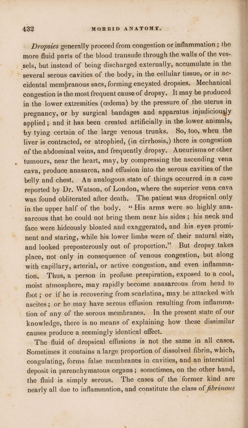 Dropsies generally proceed from congestion or inflammation ; the more fluid parts of the blood transude through the walls of the ves¬ sels, but instead of being discharged externally, accumulate in the several serous cavities of the body, in the cellular tissue, or in ac¬ cidental membranous sacs, forming encysted dropsies. Mechanical congestion is the most frequent cause of dropsy. It may be produced in the lower extremities (oedema) by the pressure of the uterus in pregnancy, or by surgical bandages and apparatus injudiciously applied; and it has been created artificially in the lower animals, by tying certain of the large venous trunks. So, too, when the liver is contracted, or atrophied, (in cirrhosis,) there is congestion of the abdominal veins, and frequently dropsy. Aneurisms or other tumours, near the heart, may, by compressing the ascending vena cava, produce anasarca, and effusion into the serous cavities of the belly and chest. An analogous state of things occurred in a case reported by Dr. Watson, of London, where the superior vena cava was found obliterated after death. The patient was dropsical only in the upper half of the body. “ His arms were so highly ana- sarcous that he could not bring them near his sides ; his neck and face were hideously bloated and exaggerated, and his eyes promi¬ nent and staring, while his lower limbs were of their natural size, and looked preposterously out of proportion.” But dropsy takes place, not only in consequence of venous congestion, but along with capillary, arterial, or active congestion, and even inflamma¬ tion. Thus, a person in profuse perspiration, exposed to a cool, moist atmosphere, may rapidly become anasarcous from head to foot; or if he is recovering from scarlatina, may be attacked with ascites; or he may have serous effusion resulting from inflamma¬ tion of any of the serous membranes. In the present state of our knowledge, there is no means of explaining how these dissimilar causes produce a seemingly identical effect. The fluid of dropsical effusions is not the same in all cases. Sometimes it contains a large proportion of dissolved fibrin, which, coagulating, forms false membranes in cavities, and an interstitial deposit in parenchymatous organs; sometimes, on the other hand, the fluid is simply serous. The cases of the former kind are nearly all due to inflammation, and constitute the class offibrinous
