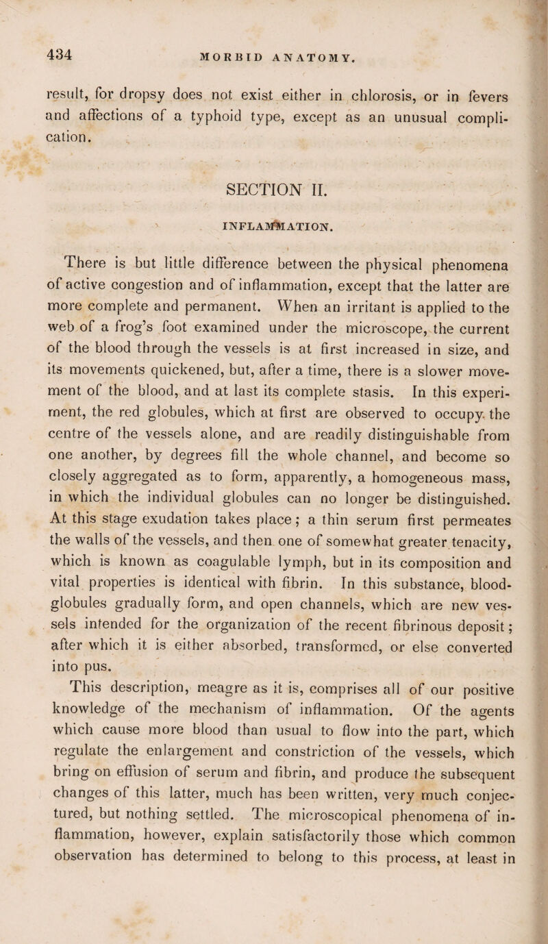 result, for dropsy does not exist either in chlorosis, or in fevers and affections of a typhoid type, except as an unusual compli¬ cation. SECTION II. INFLAMMATION. ; . ' . V » There is but little difference between the physical phenomena of active congestion and of inflammation, except that the latter are more complete and permanent. When an irritant is applied to the web of a frog’s foot examined under the microscope, the current of the blood through the vessels is at first increased in size, and its movements quickened, but, after a time, there is a slower move¬ ment of the blood, and at last its complete stasis. In this experi¬ ment, the red globules, which at first are observed to occupy, the centre of the vessels alone, and are readily distinguishable from one another, by degrees fill the whole channel, and become so closely aggregated as to form, apparently, a homogeneous mass, in which the individual globules can no longer be distinguished. At this stage exudation takes place; a thin serum first permeates the walls of the vessels, and then one of somewhat greater tenacity, which is known as coagulable lymph, but in its composition and vital properties is identical with fibrin. In this substance, blood- globules gradually form, and open channels, which are new ves¬ sels intended for the organization of the recent fibrinous deposit; after which it is either absorbed, transformed, or else converted into pus. This description, meagre as it is, comprises all of our positive knowledge of the mechanism of inflammation. Of the agents which cause more blood than usual to flow into the part, which regulate the enlargement and constriction of the vessels, which bring on effusion of serum and fibrin, and produce the subsequent changes of this latter, much has been written, very much conjec¬ tured, but nothing settled. The microscopical phenomena of in¬ flammation, however, explain satisfactorily those which common observation has determined to belong to this process, at least in