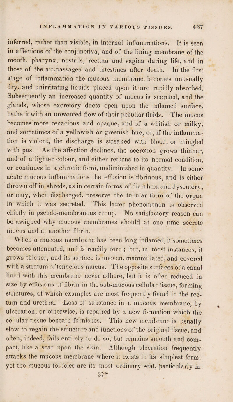 inferred, rather than visible, in internal inflammations. It is seen in affections of the conjunctiva, and of the lining membrane of the mouth, pharynx, nostrils, rectum and vagina during life, and in those of the air-passages and intestines after death. In the first stage of inflammation the mucous membrane becomes unusually dry, and unirritating liquids placed upon it are rapidly absorbed. Subsequently an increased quantity of mucus is secreted, and the glands, whose excretory ducts open upon the inflamed surface, bathe it with an unwonted flow of their peculiar fluids. The mucus becomes more tenacious and opaque, and of a whitish or milky, and sometimes of a yellowish or greenish hue, or, if the inflamma¬ tion is violent, the discharge is streaked with blood, or mingled with pus. As the affection declines, the secretion grows thinner, and of a lighter colour, and either returns to its normal condition, or continues in a chronic form, undiminished in quantity. In some acute mucous inflammations the effusion is fibrinous, and is either thrown off in shreds, as in certain forms of diarrhoea and dysentery, or may, when discharged, preserve the tubular form of the organ in which it was secreted. This latter phenomenon is observed chiefly in pseudo-membranous croup. No satisfactory reason can be assigned why mucous membranes should at one time secrete mucus and at another fibrin. When a mucous membrane has been long inflamed, it sometimes becomes attenuated, and is readily torn; but, in most instances, it grows thicker, and its surface is uneven, mammillated, and covered with a stratum of tenacious mucus. The opposite surfaces of a canal lined with this membrane never adhere, but it is often reduced in size by effusions of fibrin in the sub-mucous cellular tissue, forming ' o strictures, of which examples are most frequently found in the rec¬ tum and urethra. Loss of substance in a mucous membrane, by ulceration, or otherwise, is repaired by a new formation which the cellular tissue beneath furnishes. This new membrane is usually slow to regain the structure and functions of the original tissue, and ofren, indeed, fails entirely to do so, but remains smooth and com¬ pact, like a scar upon the skin. Although ulceration frequently attacks the mucous membrane where it exists in its simplest form, yet the mucous follicles are its most ordinary seat, particularly in 37*