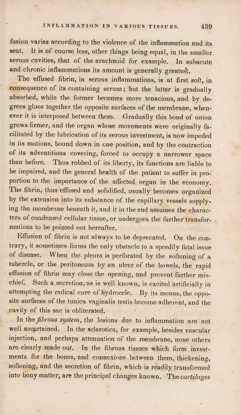 fusion varies according to the violence of the inflammation and its seat. It is ot course less, other things being equal, in the smaller serous cavities, that of the arachnoid for example. In subacute and chronic inflammations its amount is generally greatest. The effused fibrin, in serous inflammations, is at first soft, in consequence of its containing serum ; but the latter is gradually absorbed, while the former becomes more tenacious, and by de¬ grees glues together the opposite surfaces of the membrane, when¬ ever it is interposed between them. Gradually this bond of union grows firmer, and the organ whose movements were originally fa¬ cilitated by the lubrication of its serous investment, is now impeded in its motions, bound down in one position, and by the contraction of its adventitious covering, forced to occupy a narrower space than before. Thus robbed of its liberty, its functions are liable to be impaired, and the general health of the patient to suffer in pro¬ portion to the importance of the affected organ in the economy. The fibrin, thus effused and solidified, usually becomes organized by the extension into its substance of the capillary vessels supply¬ ing the membrane beneath it, and it in the end assumes the charac¬ ters of condensed cellular tissue, or undergoes the further transfor¬ mations to be pointed out hereafter. Effusion of fibrin is not always to be deprecated. On the con¬ trary, it sometimes forms the only obstacle to a speedily fatal issue of disease. When the pleura is perforated by the softening of a tubercle, or the peritoneum by an ulcer of the bowels, the rapid effusion of fibrin may close the opening, and prevent further mis¬ chief. Such a secretion, as is well known, is excited artificially in attempting the radical cure of hydrocele. By its means, the oppo¬ site surfaces of the tunica vaginalis testis become adherent, and the cavity of this sac is obliterated. In the fibrous system, the lesions due to inflammation are not well ascertained. In the sclerotica, for example, besides vascular injection, and perhaps attenuation of the membrane, none others are clearly made out. In the fibrous tissues which form invest¬ ments for the bones, and connexions between them, thickening, softening, and the secretion of fibrin, which is readily transformed into bony matter, are the principal changes known. The cartilages