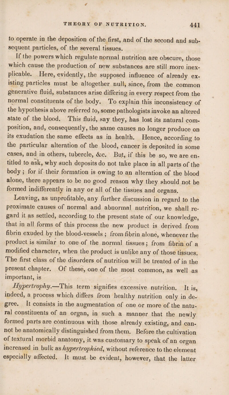 to operate in the deposition of the first, and of the second and sub¬ sequent particles, of the several tissues. If the powers which regulate normal nutrition are obscure, those which cause the production of new substances are still more inex¬ plicable. Here, evidently, the supposed influence of already ex¬ isting particles must be altogether null, since, from the common generative fluid, substances arise differing in every respect from the normal constituents of the body. To explain this inconsistency of the hypothesis above referred to, some pathologists invoke an altered state of the blood. This fluid, say they, has lost its natural com¬ position, and, consequently, the same causes no longer produce on its exudation the same effects as in health. Hence, according to the particular alteration of the blood, cancer is deposited in some cases, and in others, tubercle, &c. But, if this be so, we are en¬ titled to ask, why such deposits do not take place in all parts of the body ; for if their formation is owing to an alteration of the blood alone, there appears to be no good reason why they should not be formed indifferently in any or all of the tissues and organs. Leaving, as unprofitable, any further discussion in regard to the proximate causes of normal and abnormal nutrition, we shall re¬ gard it as settled, according to the present state of our knowledge that in all forms of this process the new product is derived from fibrin exuded by the blood-vessels ; from fibrin alone, whenever the product is similar to one of the normal tissues; from fibrin of a modified character, when the product is unlike any of those tissues. The first class of the disorders of nutrition will be treated of in the present chapter. Of these, one of the most common, as well as important, is Hypertrophy.—This term signifies excessive nutrition. It is, indeed, a process which differs from healthy nutrition only in de¬ gree. It consists in the augmentation of one or more of the natu¬ ral constituents of an organ, in such a manner that the newly formed parts are continuous with those already existing, and can¬ not be anatomically distinguished from them. Before the cultivation of textural morbid anatomy, it was customary to speak of an organ increased in bulk as hypertrophied, without reference to the element especially affected. It must be evident, however, that the latter