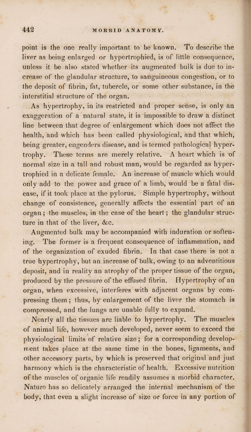 point is the one really important to be known. To describe the liver as being enlarged or hypertrophied, is of little consequence, unless it be also stated whether its augmented bulk is due to in¬ crease of the glandular structure, to sanguineous congestion, or to the deposit of fibrin, fat, tubercle, or some other substance, in the interstitial structure of the organ. As hypertrophy, in its restricted and proper sense, is only an exaggeration of a natural state, it is impossible to draw a distinct line between that degree of enlargement which does not affect the health, and which has been called physiological, and that which, being greater, engenders disease, and is termed pathological hyper¬ trophy. These terms are merely relative. A heart which is of normal size in a tall and robust man, would be regarded as hyper¬ trophied in a delicate female. An increase of muscle which would only add to the power and grace of a limb, would be a fatal dis¬ ease, if it took place at the pylorus. Simple hypertrophy, without change of consistence, generally affects the essential part of an organ; the muscles, in the case of the heart; the glandular struc¬ ture in that of the liver, &c. Augmented bulk may be accompanied with induration or soften¬ ing. The former is a frequent consequence of inflammation, and of the organization of exuded fibrin. In that case there is not a true hypertrophy, but an increase of bulk, owing to an adventitious deposit, and in reality an atrophy of the proper tissue of the organ, produced by the pressure of the effused fibrin. Hypertrophy of an organ, when excessive, interferes with adjacent organs by com¬ pressing them ; thus, by enlargement of the liver the stomach is compressed, and the lungs are unable fully to expand. Nearly all the tissues are liable to hypertrophy. The muscles of animal life, however much developed, never seem to exceed the » physiological limits of relative size; for a corresponding develop¬ ment takes place at the same time in the bones, ligaments, and other accessory parts, by which is preserved that original and just harmony which is the characteristic of health. Excessive nutrition of the muscles of organic life readily assumes a morbid character. Nature has so delicately arranged the internal mechanism of the body, that even a slight increase of size or force in any portion of