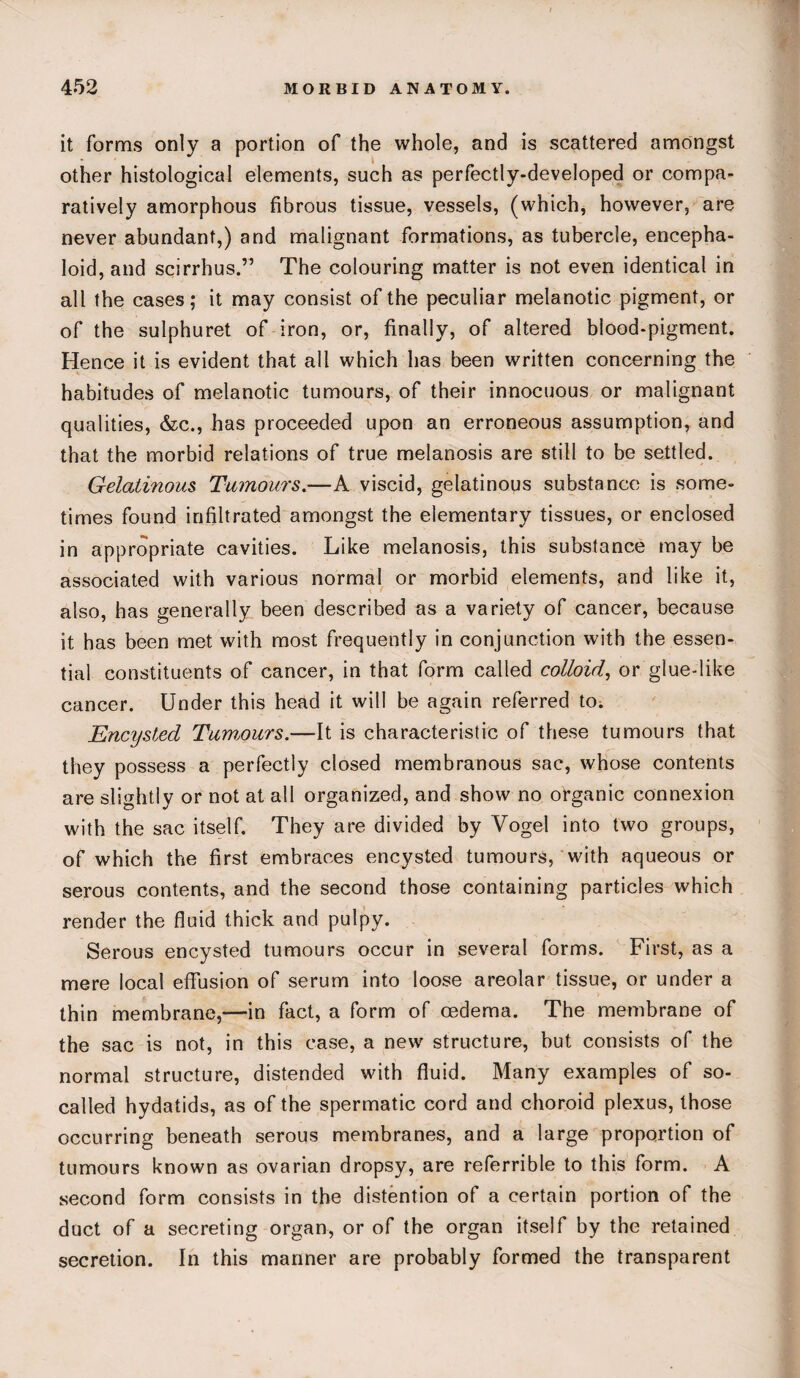 it forms only a portion of the whole, and is scattered amongst other histological elements, such as perfectly-developed or compa¬ ratively amorphous fibrous tissue, vessels, (which, however, are never abundant,) and malignant formations, as tubercle, encepha- loid, and scirrhus.” The colouring matter is not even identical in all the cases; it may consist of the peculiar melanotic pigment, or of the sulphuret of iron, or, finally, of altered blood-pigment. Hence it is evident that all which has been written concerning the habitudes of melanotic tumours, of their innocuous or malignant qualities, &c., has proceeded upon an erroneous assumption, and that the morbid relations of true melanosis are still to be settled. Gelatinous Tumours.—A viscid, gelatinous substance is some¬ times found infiltrated amongst the elementary tissues, or enclosed in appropriate cavities. Like melanosis, this substance may be associated with various normal or morbid elements, and like it, also, has generally been described as a variety of cancer, because it has been met with most frequently in conjunction with the essen¬ tial constituents of cancer, in that form called colloid, or glue-like cancer. Under this head it will be again referred to. Encysted Tumours.—It is characteristic of these tumours that they possess a perfectly closed membranous sac, whose contents are slightly or not at all organized, and show no organic connexion with the sac itself. They are divided by Vogel into two groups, of which the first embraces encysted tumours, with aqueous or serous contents, and the second those containing particles which render the fluid thick and pulpy. Serous encysted tumours occur in several forms. First, as a mere local effusion of serum into loose areolar tissue, or under a thin membrane,—in fact, a form of oedema. The membrane of the sac is not, in this case, a new structure, but consists of the normal structure, distended with fluid. Many examples of so- called hydatids, as of the spermatic cord and choroid plexus, those occurring beneath serous membranes, and a large proportion of tumours known as ovarian dropsy, are referrible to this form. A second form consists in the distention of a certain portion of the duct of a secreting organ, or of the organ itself by the retained secretion. In this manner are probably formed the transparent