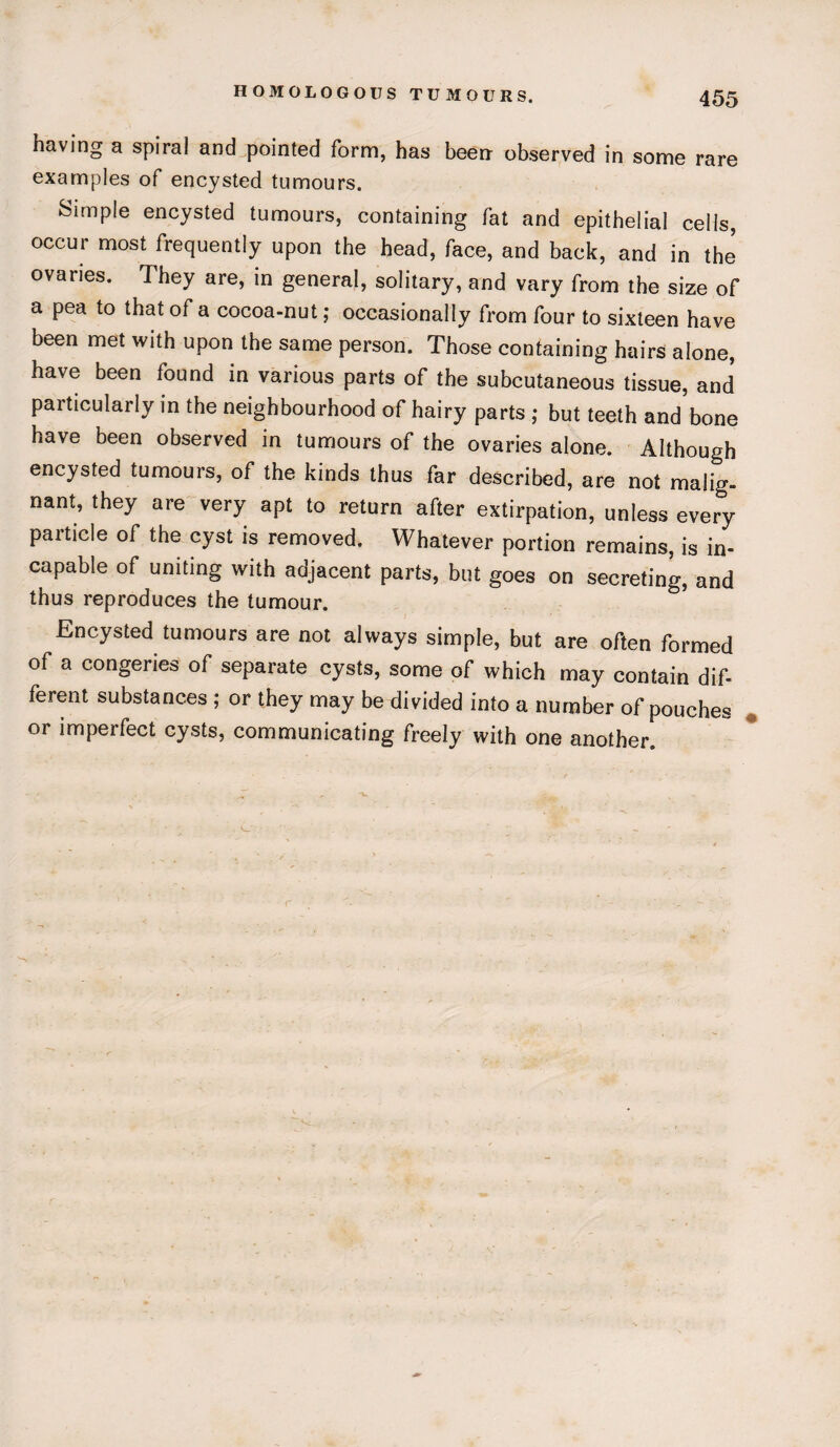 having a spiral and pointed form, has been observed in some rare examples of encysted tumours. Simple encysted tumours, containing fat and epithelial cells, occur most frequently upon the head, face, and back, and in the ovaries. They are, in general, solitary, and vary from the size of a pea to that of a cocoa-nut; occasionally from four to sixteen have been met with upon the same person. Those containing hairs alone, have been found in various parts of the subcutaneous tissue, and particularly in the neighbourhood of hairy parts ; but teeth and bone have been observed in tumours of the ovaries alone. Although encysted tumours, of the kinds thus far described, are not malig¬ nant, they are very apt to return after extirpation, unless every particle of the cyst is removed. Whatever portion remains, is in¬ capable of uniting with adjacent parts, but goes on secreting, and thus reproduces the tumour. Encysted tumours are not always simple, but are often formed of a congeries of separate cysts, some of which may contain dif¬ ferent substances ; or they may be divided into a number of pouches or imperfect cysts, communicating freely with one another.