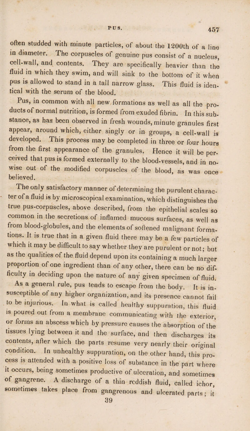 PUS. often studded with minute particles, of about the 1200th of a line in diameter. The corpuscles of genuine pus consist of a nucleus, cell-wall, and contents. They are specifically heavier than the fluid in which they swim, and will sink to the bottom of it when pus is allowed to stand in a tall narrow glass. This fluid is iden¬ tical with the serum of the blood. Pus, in common with all new formations as well as all the pro¬ ducts of normal nutrition, is formed from exuded fibrin. In this sub¬ stance, as has been observed in fresh wounds, minute granules first appear, around which, either singly or in groups, a cell-wall is developed. This process may be completed in three or four hours from the first appearance of the granules, Hence it will be per¬ ceived that pus is formed externally to the blood-vessels, and in no- wise out of the modified corpuscles of the blood, as was once believed. The only satisfactory manner of determining the purulent charac¬ ter of a fluid is by microscopical examination, which distinguishes the true pus-corpuscles, above described, from the epithelial scales so common in the secretions of inflamed mucous surfaces, as well as from blood-globules, and the elements of softened malignant forma¬ tions. It is true that in a given fluid there may be a few particles of which it may be difficult to say whether they are purulent or not; but as the qualities of the fluid depend upon its containing a much larger proportion of one ingredient than of any other, there can be no dif¬ ficulty in deciding upon the nature of any given specimen of fluid. As a general rule, pus tends to escape from the body. It is in¬ susceptible of any higher organization, and its presence cannot fail to be injurious. In what is called healthy suppuration, this fluid is poured out from a membrane communicating with the exterior, or forms an abscess which by pressure causes the absorption of the tissues lying between it and the surface, and then discharges its contents, after which the parts resume very nearly their original condition. In unhealthy suppuration, on the other hand, this pro¬ cess is attended with a positive loss of substance in the part where it occurs, being sometimes productive of ulceration, and sometimes of gangrene. A discharge of a thin reddish fluid, called ichor, sometimes takes place from gangrenous and ulcerated parts ; it 39