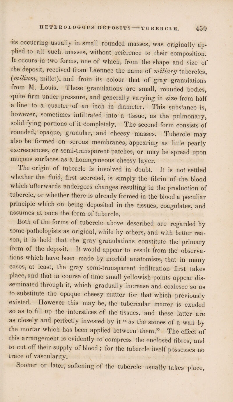 its occuriing usually in small rounded masses, was originally ap¬ plied to all such masses, without reference to their composition. It occurs in two forms, one of which, from the shape and size of the deposit, received from Laennec the name of miliary tubercles, (milium, millet), and from its colour that of gray granulations from M. Louis. These granulations are small, rounded bodies, quite firm under pressure, and generally varying in size from half a line to a quarter of an inch in diameter. This substance is, however, sometimes infiltrated into a tissue, as the pulmonary, solidifying portions of it Completely. The second form consists of lounded, opaque, granular, and cheesy masses. Tubercle may also be formed on serous membranes, appearing as little pearly exci escences, or semi-transparent patches, or may be spread upon mucous surfaces as a homogeneous cheesy layer. The origin of tubercle is involved in doubt. It is not settled whether the fluid, first secreted, is simply the fibrin of the blood which'afterwards undergoes changes resulting in the production of tubeicle, 01 whether there is already formed in the blood a peculiar principle which on being deposited in the tissues, coagulates, and assumes at once the form of tubercle. Both ol the forms of tubercle above described are regarded by some pathologists as original, while by others, and with better rea¬ son, it is held that the gray granulations constitute the primary iorm of the deposit. It would appear to result from the observa¬ tions which have been made by morbid anatomists, that in many cases, at least, the gray semi-transparent infiltration first takes place, and that in course of time small yeliowish points appear dis¬ seminated through it, which gradually increase and coalesce so as to substitute the opaque cheesy matter for that which previously existed. However this may be, the tubercular matter is exuded so as to fill up the interstices of the tissues, and these latter are as closely and perfectly invested by it u as the stones of a wall by the mortal which has been applied between them.,, The effect of this arrangement is evidently to compress the enclosed fibres, and to cut off their supply of blood ; for the tubercle itself possesses no trace of vascularity. Sooner or later, softening of the tubercle usually takes place,