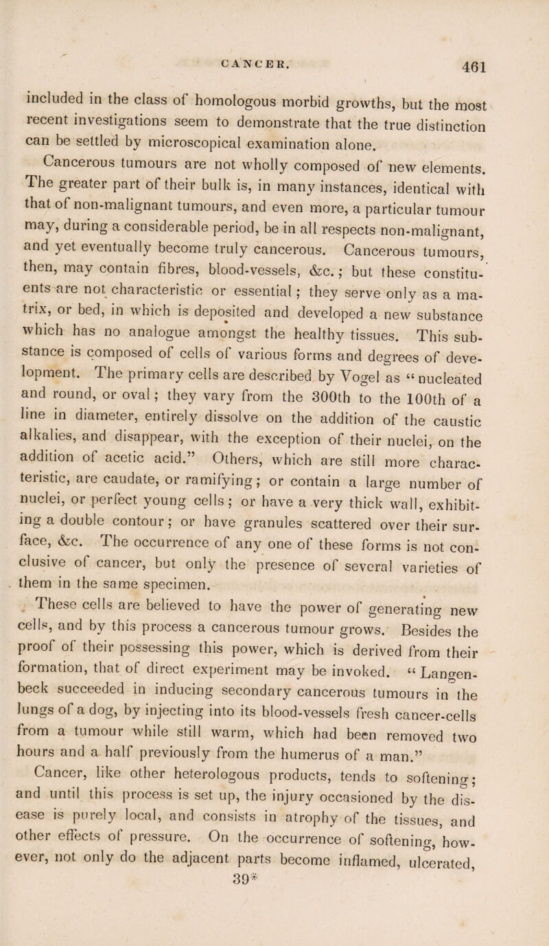 CANCER. included in the class of homologous morbid growths, but the most recent investigations seem to demonstrate that the true distinction can be settled by microscopical examination alone. Cancerous tumours are not wholly composed of new elements. The greater part of their bulk is, in many instances, identical with that of non-malignant tumours, and even more, a particular tumour may, during a considerable period, be in all respects non-malignant, and yet eventually become truly cancerous. Cancerous tumours, then, may contain fibres, blood-vessels, &c. ; but these constitu¬ ents are not characteristic or essential; they serve only as a ma¬ trix, or bed, in which is deposited and developed a new substance which has no analogue amongst the healthy tissues. This sub¬ stance is composed of cells of various forms and degrees of deve¬ lopment. The primary cells are described by Vogel as “ nucleated and round, or oval; they vary from the 300th to the 100th of a line in diameter, entirely dissolve on the addition of the caustic alkalies, and disappear, with the exception of their nuclei, on the addition of acetic acid.” Others, which are still more charac- teiistic, aie caudate, or ramifying; or contain a large number of nuclei, or perfect young cells; or have a very thick wall, exhibit¬ ing a double contour; or have granules scattered over their sur¬ face, &c. The occurrence of any one of these forms is not con¬ clusive of cancer, but only the presence of several varieties of them in the same specimen. These cells are believed to have the power of generating new cells, and by this process a cancerous tumour grows. Besides the proof of their possessing this power, which is derived from their formation, that of direct experiment may be invoked. “ Langen- beck succeeded in inducing secondary cancerous tumours in the lungs of a dog, by injecting into its blood-vessels fresh cancer-cells from a tumour while still warm, which had been removed two hours and a half previously from the humerus of a man.” Cancer, like other heterologous products, tends to softening; and until this process is set up, the injury occasioned by the dis¬ ease is purely local, and consists in atrophy of the tissues, and other effects of pressure. On the occurrence of softening, how¬ ever, not only do the adjacent parts become inflamed, ulcerated, 39*