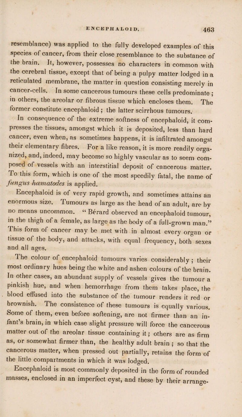 resemblance) was applied to the fully developed examples of this species of cancer, from their close resemblance to the substance of the brain. It, however, possesses no characters in common with the cerebral tissue, except that of being a pulpy matter lodged in a reticulated membrane, the matter in question consisting merely in cancer-cells. In some cancerous tumours these cells predominate ; in others, the areolar or fibrous tissue which encloses them. The former constitute encephaloid ; the latter scirrhous tumours. In consequence of the extreme softness of encephaloid, it com¬ presses the tissues, amongst which it is deposited, less than hard cancer, even when, as sometimes happens, it is infiltrated amongst their elementary fibres. For a like reason, it is more readily orga¬ nized, and, indeed, may become so highly vascular as to seem com¬ posed of vessels with an interstitial deposit of cancerous matter, lo this form, which is one of the most speedily fatal, the name of fungus hcematodes is applied. Encephaloid is of very rapid growth, and sometimes attains an enormous size. Tumours as large as the head of an adult, are by no means uncommon. “ Berard observed an encephaloid tumour, in the ihigh of a female, as large as the body of a full-grown man.” This form of cancer may be met with in almost every organ or tissue of the body, and attacks, with equal frequency, both sexes and all ages. T. he colour of encephaloid tumours varies considerably; their most ordinary hues being the white and ashen colours of the brain. In other cases, an abundant supply of vessels gives the tumour a pinkish hue, and when hemorrhage from them takes place, the blood effused into the substance of the tumour renders it red or brownish. The consistence of these tumours is equally various. Some of them, even before softening, are not firmer than an in¬ fant’s brain, in which case slight pressure will force the cancerous matter out of the areolar tissue containing it; others are as firm as, or somewhat firmer than, the healthy adult brain ; so that the cancerous matter, when pressed out partially, retains the form of the little compartments in which it was lodged. Encephaloid is most commonly deposited in the form of rounded masses, enclosed in an imperfect cyst, and these by their arrange-