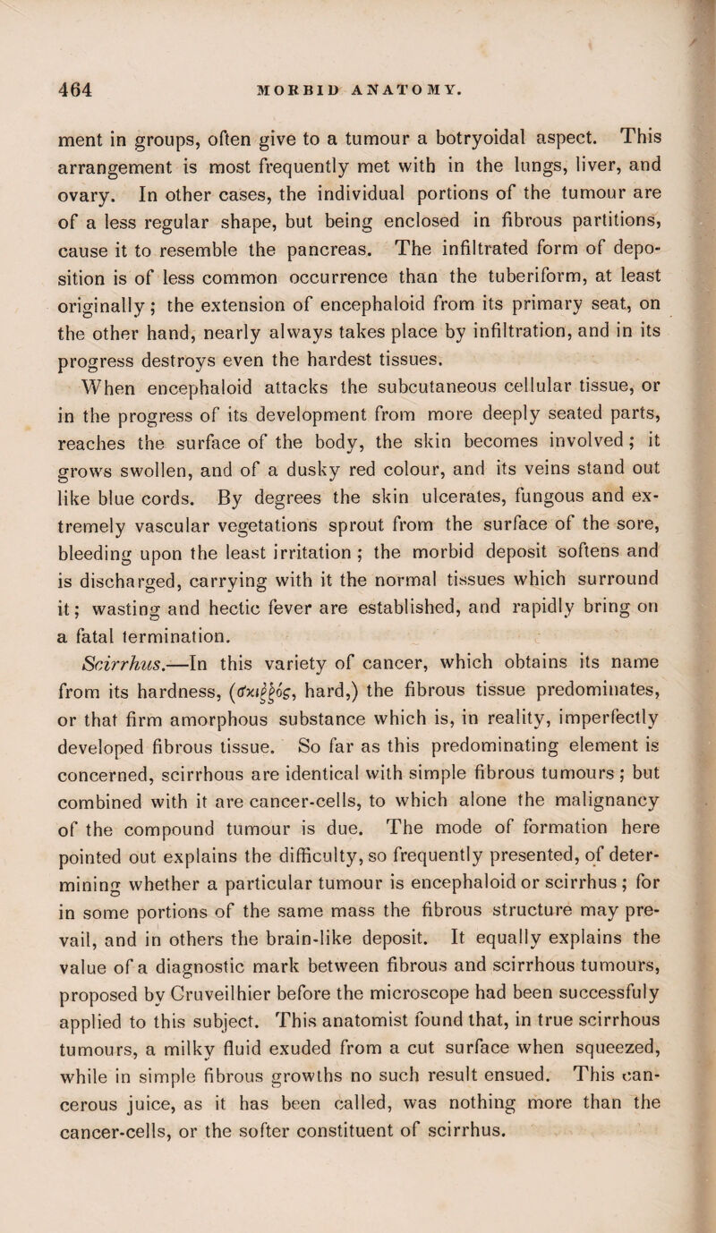 ment in groups, often give to a tumour a botryoidal aspect. This arrangement is most frequently met with in the lungs, liver, and ovary. In other cases, the individual portions of the tumour are of a less regular shape, but being enclosed in fibrous partitions, cause it to resemble the pancreas. The infiltrated form of depo¬ sition is of less common occurrence than the tuberiform, at least originally; the extension of encephaloid from its primary seat, on the other hand, nearly always takes place by infiltration, and in its progress destroys even the hardest tissues. When encephaloid attacks the subcutaneous cellular tissue, or in the progress of its development from more deeply seated parts, reaches the surface of the body, the skin becomes involved; it grows swollen, and of a dusky red colour, and its veins stand out like blue cords. By degrees the skin ulcerates, fungous and ex¬ tremely vascular vegetations sprout from the surface of the sore, bleeding upon the least irritation ; the morbid deposit softens and is discharged, carrying with it the normal tissues which surround it; wasting and hectic fever are established, and rapidly bring on a fatal termination. Scirrhus.—In this variety of cancer, which obtains its name from its hardness, (<fx$6g, hard,) the fibrous tissue predominates, or that firm amorphous substance which is, in reality, imperfectly developed fibrous tissue. So far as this predominating element is concerned, scirrhous are identical with simple fibrous tumours; but combined with it are cancer-cells, to which alone the malignancy of the compound tumour is due. The mode of formation here pointed out explains the difficulty, so frequently presented, of deter¬ mining whether a particular tumour is encephaloid or scirrhus ; for in some portions of the same mass the fibrous structure may pre¬ vail, and in others the brain-like deposit. It equally explains the value of a diagnostic mark between fibrous and scirrhous tumours, proposed by Cruveilhier before the microscope had been successfuly applied to this subject. This anatomist found that, in true scirrhous tumours, a milky fluid exuded from a cut surface when squeezed, while in simple fibrous growths no such result ensued. This can¬ cerous juice, as it has been called, was nothing more than the cancer-cells, or the softer constituent of scirrhus.