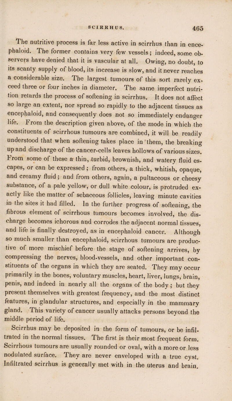 The nutritive process is far less active in scirrhus than in ence- phaloid. The former contains very few vessels; indeed, some ob¬ servers have denied that it is vascular at all. Owing, no doubt, to its scanty supply of blood, its increase is slow, and it never reaches a considerable size. The largest tumours of this sort rarely ex¬ ceed three or four inches in diameter. The same imperfect nutri¬ tion retards the process of softening in scirrhus. It does not affect so large an extent, nor spread so rapidly to the adjacent tissues as encephaloid, and consequently does not so immediately endanger life. From the description given above, of the mode in which the constituents of scirrhous tumours are combined, it will be readily understood that when softening takes place in them, the breaking up and discharge of the cancer-cells leaves hollows of various sizes, hrom some of these a thin, turbid, brownish, and watery fluid es¬ capes, or can be expressed ; from others, a thick, whitish, opaque, and creamy fluid; and from others, again, a pultaceous or cheesy substance, of a pale yellow, or dull white colour, is protruded ex¬ actly like the matter of sebaceous follicles, leaving minute cavities in the sites it had filled. In the further progress of softening, the fibrous element of scirrhous tumours becomes involved, the dis¬ charge becomes ichorous and corrodes the adjacent normal tissues, and life is finally destroyed, as in encephaloid cancer. Although so much smaller than encephaloid, scirrhous tumours are produc¬ tive of more mischief before the stage of softening arrives, by compressing the nerves, blood-vessels, and other important con¬ stituents of the organs in which they are seated. They may occur primarily in the bones, voluntary muscles, heart, liver, lungs, brain, penis, and indeed in nearly all the organs of the body; but they present themselves with greatest frequency, and the most distinct features, in glandular structures, and especially in the mammary gland. This variety of cancer usually attacks persons beyond the middle period of life. Scirrhus may be deposited in the form of tumours, or be infil¬ trated in the normal tissues. The first is their most frequent form. Scirrhous tumours are usually rounded or oval, with a more or less nodulated surface. They are never enveloped with a true cyst. Infiltrated scirrhus is generally met with in the uterus and brain.