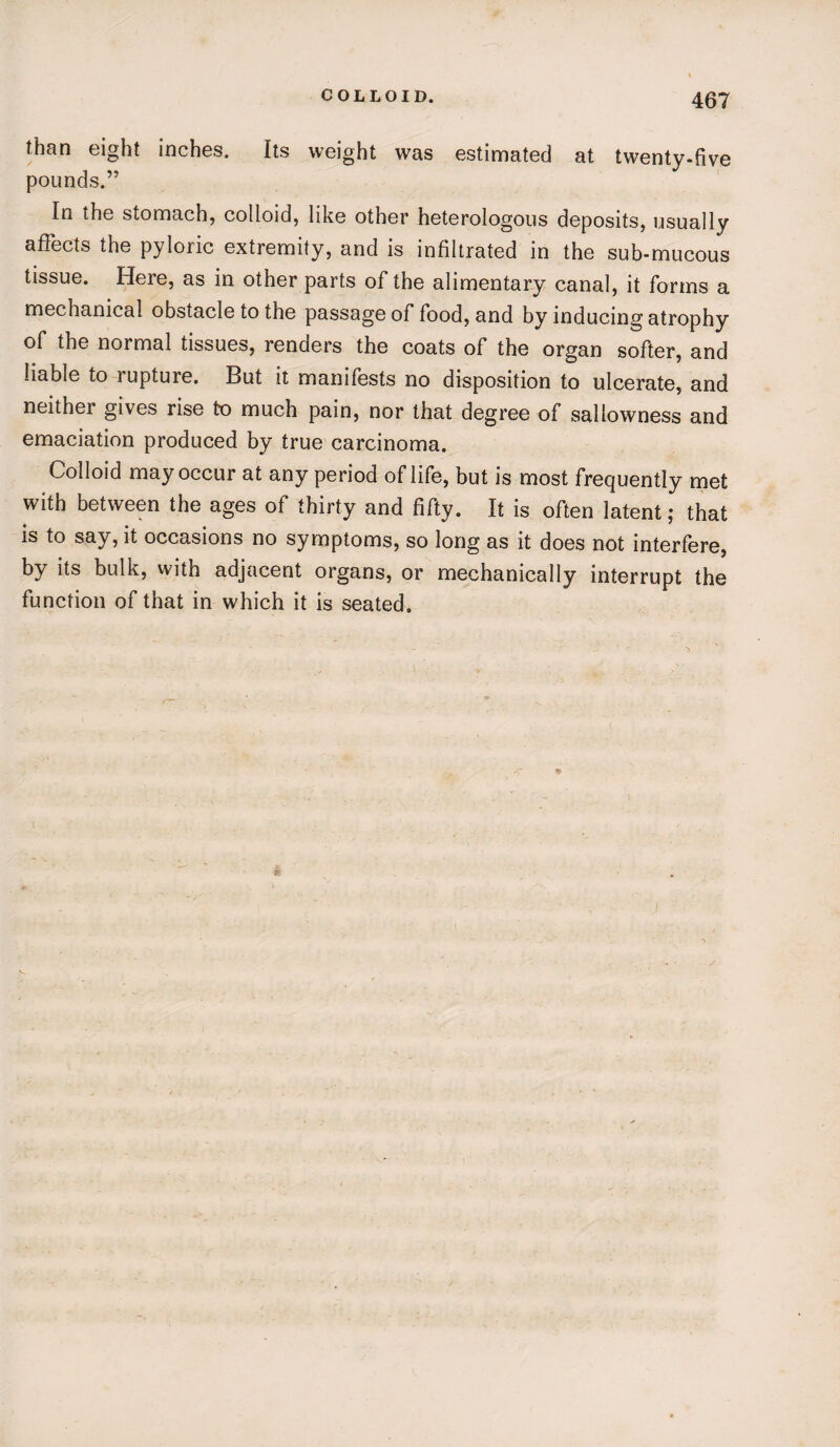 than eight inches. Its weight was estimated at twenty-five pounds.” In the stomach, colloid, like other heterologous deposits, usually affects the pyloric extremity, and is infiltrated in the sub-mucous tissue. Here, as in other parts of the alimentary canal, it forms a mechanical obstacle to the passage of food, and by inducing atrophy of the normal tissues, renders the coats of the organ softer, and liable to lupture. But it manifests no disposition to ulcerate, and neither gives rise to much pain, nor that degree of sallowness and emaciation produced by true carcinoma. Colloid may occur at any period of life, but is most frequently met with between the ages of thirty and fifty. It is often latent; that is to say, it occasions no symptoms, so long as it does not interfere, by its bulk, with adjacent organs, or mechanically interrupt the function of that in which it is seated.