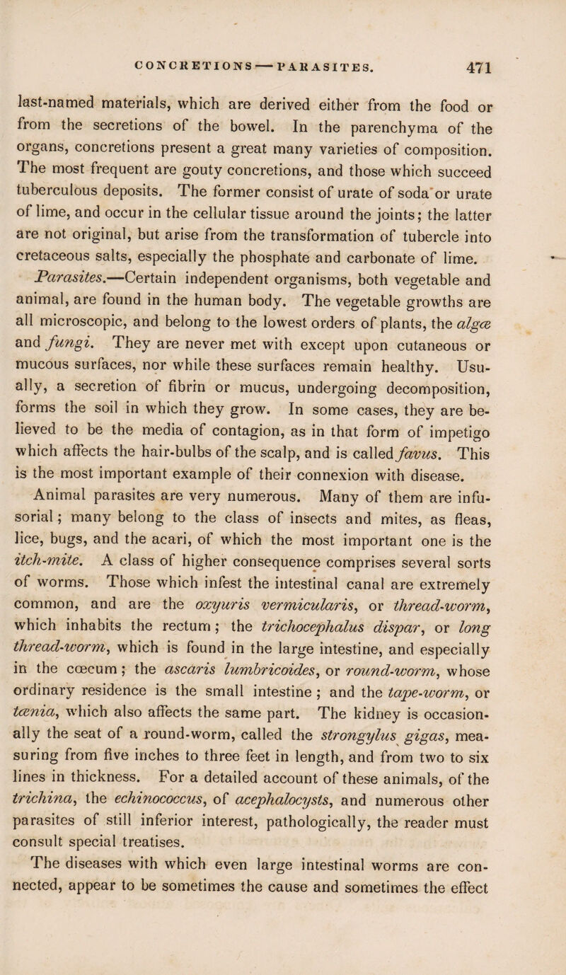 last-named materials, which are derived either from the food or from the secretions of the bowel. In the parenchyma of the organs, concretions present a great many varieties of composition. The most frequent are gouty concretions, and those which succeed tuberculous deposits. The former consist of urate of soda or urate of lime, and occur in the cellular tissue around the joints; the latter are not original, but arise from the transformation of tubercle into cretaceous salts, especially the phosphate and carbonate of lime. Parasites.—Certain independent organisms, both vegetable and animal, are found in the human body. The vegetable growths are all microscopic, and belong to the lowest orders of plants, the algcz and fungi. They are never met with except upon cutaneous or mucous surfaces, nor while these surfaces remain healthy. Usu¬ ally, a secretion ot fibrin or mucus, undergoing decomposition, iorms the soil in which they grow. In some cases, they are be¬ lieved to be the media of contagion, as in that form of impetigo which affects the hair-bulbs of the scalp, and is called favus. This is the most important example of their connexion with disease. Animal parasites are very numerous. Many of them are infu¬ sorial ; many belong to the class of insects and mites, as fleas, lice, bugs, and the acari, of which the most important one is the itch-mite. A class of higher consequence comprises several sorts of worms. Those which infest the intestinal canal are extremely common, and are the oxyuris vermicularis, or thread-worm, which inhabits the rectum; the trichocepkalus dispar, or long thread-worm, which is found in the large intestine, and especially in the ccecum; the ascaris lumhricoides, or round-worm, whose ordinary residence is the small intestine; and the tape-worm, or tcxnia, which also affects the same part. The kidney is occasion¬ ally the seat of a round-worm, called the strongylus gigas, mea¬ suring from five inches to three feet in length, and from two to six lines in thickness. For a detailed account of these animals, of the trichina, the echinococcus, of acephalocysts, and numerous other parasites of still inferior interest, pathologically, the reader must consult special treatises. The diseases with which even large intestinal worms are con¬ nected, appear to be sometimes the cause and sometimes the effect