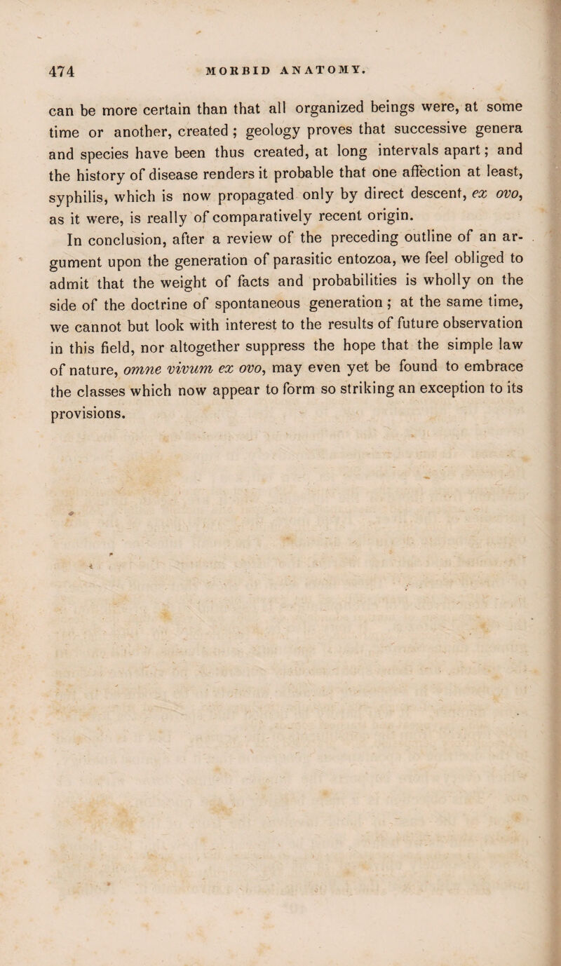 can be more certain than that all organized beings were, at some time or another, created ; geology proves that successive genera and species have been thus created, at long intervals apart; and the history of disease renders it probable that one affection at least, syphilis, which is now propagated only by direct descent, ex ovo, as it were, is really of comparatively recent origin. In conclusion, after a review of the preceding outline of an ar¬ gument upon the generation of parasitic entozoa, we feel obliged to admit that the weight of facts and probabilities is wholly on the side of the doctrine of spontaneous generation; at the same time, we cannot but look with interest to the results of future observation in this field, nor altogether suppress the hope that the simple law of nature, omne vivum ex ovo, may even yet be found to embrace the classes which now appear to form so striking an exception to its provisions. i* 4