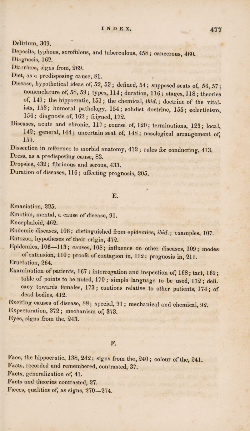 Delirium, 309. Deposits, typhous, scrofulous, and tuberculous, 458; cancerous, 460. Diagnosis, 162. Diarrhoea, signs from, 269. Diet, as a predisposing cause, 81. Disease, hypothetical ideas of, 52, 53 ; defined, 54 ; supposed seats of, 56, 57 ; nomenclature of, 58, 59 ; types, 114 ; duration, 116; stages, 118; theories of, 149 ; the hippocratic, 151; the chemical, ibid.’, doctrine of the vital- ists, 153; humoral pathology, 154; solidist doctrine, 155; eclecticism, 156; diagnosis of, 162 ; feigned, 172. Diseases, acute and chronic, 117 ; course of, 120; terminations, 123; local, 142; general, 144; uncertain seat ofi 148; nosological arrangement of, 159. Dissection in reference to morbid anatomy, 412; rules for conducting, 413. Dress, as a predisposing cause, 83. Dropsies, 432; fibrinous and serous, 433. Duration of diseases, 116; affecting prognosis, 205. E. Emaciation, 225. Emotion, mental, a cause of disease, 91. Encephaloid, 462. Endemic diseases, 106; distinguished from epidemics, ibid., examples, 107. Entozoa, hypotheses of their origin, 472. Epidemics, 106—113; causes, 108; influence on other diseases, 109; modes of extension, 110 ; proofs of contagion in, 112; prognosis in, 211. Eructation, 264. Examination of patients, 167 ; interrogation and inspection of, 168; tact, 169; table of points to be noted, 170 ; simple language to be used, 172 ; deli¬ cacy towards females, 173; cautions relative to other patients, 174; of dead bodies, 412. Exciting causes of disease, 88; special, 91 ; mechanical and chemical, 92. Expectoration, 372 ; mechanism of, 373. Eyes, signs from the, 243. Face, the hippocratic, 138, 242; signs from the, 240 ; colour of the, 241. Facts, recorded and remembered, contrasted, 37. Facts, generalization of, 41. Facts and theories contrasted, 27. Fteces, qualities of, as signs, 270—274.