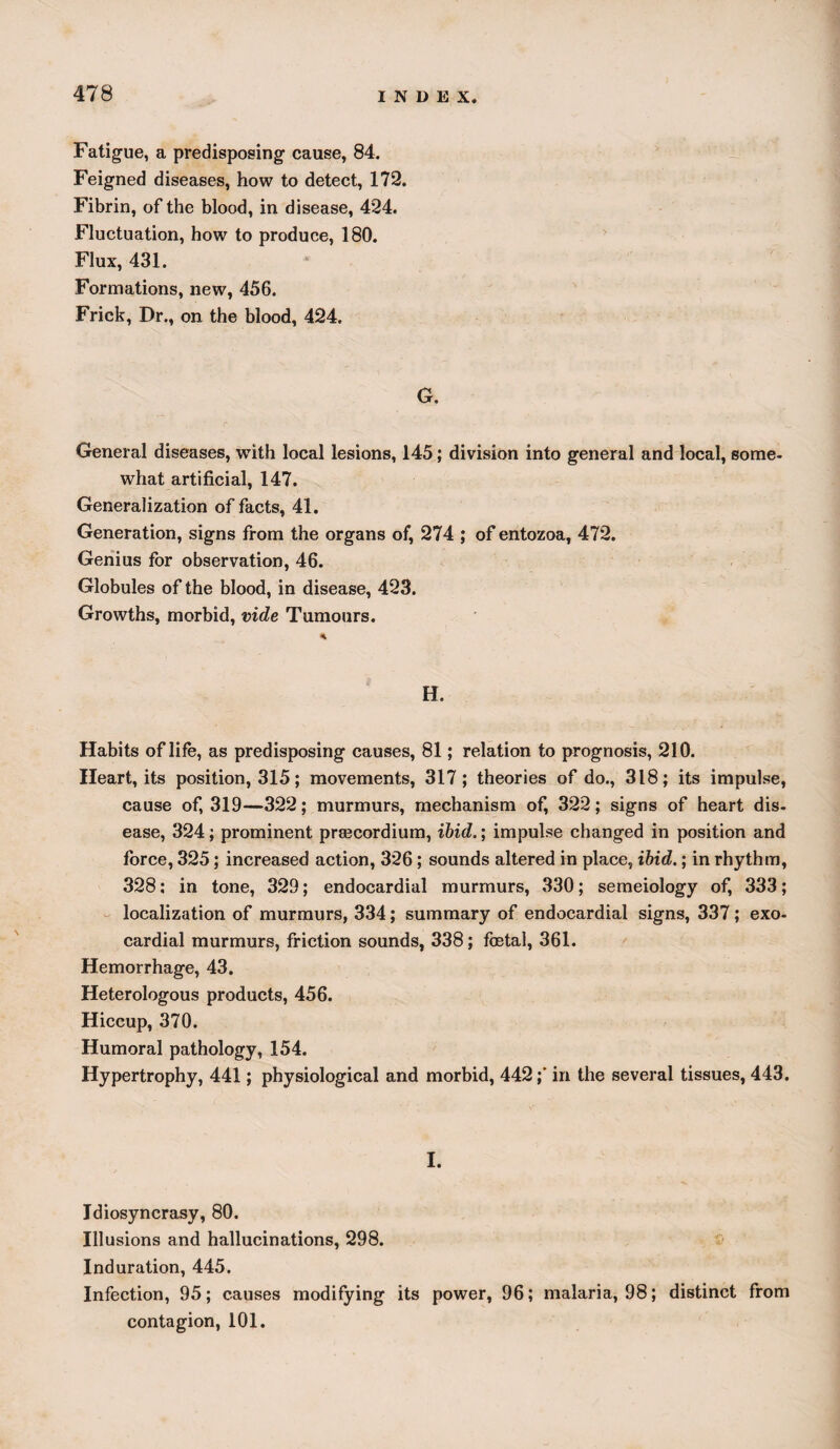 Fatigue, a predisposing cause, 84. Feigned diseases, how to detect, 172. Fibrin, of the blood, in disease, 424. Fluctuation, how to produce, 180. Flux, 431. Formations, new, 456. Frick, Dr., on the blood, 424. G. General diseases, with local lesions, 145; division into general and local, some¬ what artificial, 147. Generalization of facts, 41. Generation, signs from the organs of, 274 ; of entozoa, 472. Genius for observation, 46. Globules of the blood, in disease, 423. Growths, morbid, vide Tumours. % H. Habits of life, as predisposing causes, 81; relation to prognosis, 210. Heart, its position, 315; movements, 317; theories of do., 318; its impulse, cause of, 319—322; murmurs, mechanism of, 322; signs of heart dis¬ ease, 324; prominent prsecordium, ibid.; impulse changed in position and force, 325; increased action, 326; sounds altered in place, ibid.; in rhythm, 328; in tone, 329; endocardial murmurs, 330; semeiology of, 333; localization of murmurs, 334; summary of endocardial signs, 337; exo- cardial murmurs, friction sounds, 338; foetal, 361. Hemorrhage, 43. Heterologous products, 456. Hiccup, 370. Humoral pathology, 154. Hypertrophy, 441; physiological and morbid, 442;' in the several tissues, 443. I. Idiosyncrasy, 80. Illusions and hallucinations, 298. Induration, 445. Infection, 95; causes modifying its power, 96; malaria, 98; distinct from contagion, 101.