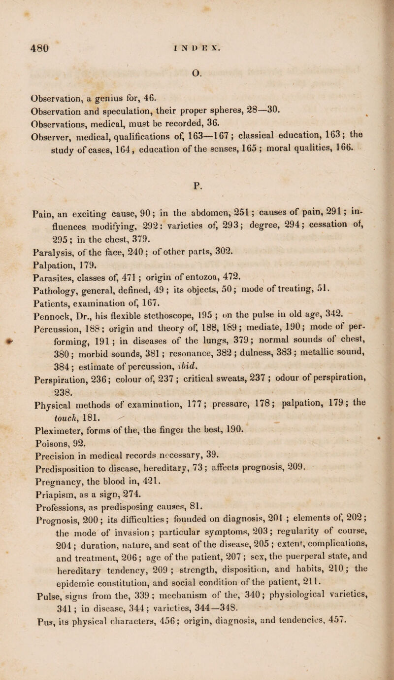 #- o. Observation, a genius for, 46. Observation and speculation, their proper spheres, 28—30. Observations, medical, must be recorded, 36. Observer, medical, qualifications of^ 163—167; classical education, 163; the study of cases, 164, education of the senses, 165 ; moral qualities, 166. P. Pain, an exciting cause, 90; in the abdomen, 251; causes of pain, 291; in¬ fluences modifying, 292: varieties of, 293; degree, 294; cessation of, 295 ; in the chest, 379. Paralysis, of the face, 240; of other parts, 302. Palpation, 179. Parasites, classes of, 471 ; origin of entozoa, 472. Pathology, general, defined, 49 ; its objects, 50; mode of treating, 51. Patients, examination of, 167. Pennock, Dr., his flexible stethoscope, 195 ; on the pulse in old age, 342. Percussion, 188; origin and theory of, 188, 189; mediate, 190; mode of per¬ forming, 191; in diseases of the lungs, 379; normal sounds of chest, 380; morbid sounds, 381 ; resonance, 382 ; dulness, 383 ; metallic sound, 384; estimate of percussion, ibid. Perspiration, 236; colour of, 237 ; critical sweats, 237 ; odour of perspiration, 238. Physical methods of examination, 177; pressure, 178; palpation, 179; the touch, 181. Pleximeter, forms of the, the finger the best, 190. Poisons, 92. Precision in medical records necessary, 39. Predisposition to disease, hereditary, 73; affects prognosis, 209. Pregnancy, the blood in, 421. Priapism, as a sign, 274. Professions, as predisposing causes, 81. Prognosis, 200; its difficulties; founded on diagnosis, 201 ; elements of, 202; the mode of invasion ; particular symptoms, 203; regularity of course, 204; duration, nature, and seat of the disease, 205 ; extent, complications, and treatment, 206; age of the patient, 207 ; sex, the puerperal state, and hereditary tendency, 209 ; strength, disposition, and habits, 210 ; the epidemic constitution, and social condition of the patient, 211. Pulse, signs from the, 339; mechanism of the, 340; physiological varieties, 341; in disease, 344 ; varieties, 344—348. Pus, its physical characters, 456; origin, diagnosis, and tendencies, 457.