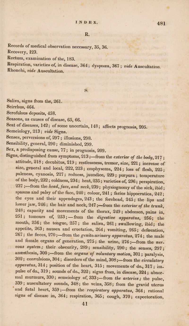 R. Records of medical observation necessary, 35, 36. Recovery, 123. Rectum, examination of the, 183. Respiration, varieties of, in disease, 364 ; dyspnoea, 367 ; vide Auscultation. Rhonchi, vide Auscultation. 8. Saliva, signs from the, 261. Scirrhus, 464. Scrofulous deposits, 458. Seasons, as causes of disease, 65, 66. Seat of diseases, 142; of some uncertain, 148; affects prognosis, 205. Semeiology, 213; vide Signs. Senses, perversions of, 297 ; illusions, 298. Sensibility, general, 290; diminished, 299. Sex, a predisposing cause, 77; in prognosis, 209. Signs, distinguished from symptoms, 213from the exterior of the body, 217 ; attitude, 218; decubitus, 219 ; restlessness, tremor, size, 221; increase of size, general and local, 222, 223; emphysema, 224; loss of flesh, 225; paleness, cyanosis, 227; redness, jaundice, 229 ; purpura; temperature ol the body, 232 ; coldness, 234; heat, 235; varieties of^ 236; perspiration, 237 ;—from the head, face, and neck, 239; physiognomy of the sick, ibid; spasms and palsy of the face, 240; colour, 241; facies hippocratica, 242; the eyes and their appendages, 243; the forehead, 245; the lips and lower jaw, 246 ; the hair and neck, 247from the exterior of the trunk, 248; capacity and movements of the thorax, 249 ; abdomen, pains in, 251; tumours of, 253; — from the digestive apparatus, 256; the mouth, 256; the tongue, 257; the saliva, 261; swallowing, ibid; the appetite, 263; nausea and eructation, 264; vomiting, 265; defsecation, 267; the faeces, 270;—-from the genito-urinary apparatus, 274; the male and female organs of generation, 275; the urine, 276;—from the ner¬ vous system; their obscurily, 289; sensibility, 290; the senses, 297; anaesthesia, 300 ;—from the organs of voluntary motion, 301; paralysis, 302; convulsions, 304; disorders of the mind, 308;—from the circulatory apparatus, 314; position of the heart, 315; movements of do., 317; im¬ pulse of do., 319 ; sounds of do., 322; signs from, in disease, 324; abnor¬ mal muimurs, 330; semeiology of, 333;—-from the arteries; the pulse, 339 ; auscultatory sounds, 348; the veins, 358; from the gravid uterus and fetal heart, 359;—from the respiratory apparatus, 364; rational signs of disease in, 364; respiration, 365; cough, 370; expectoration, 41