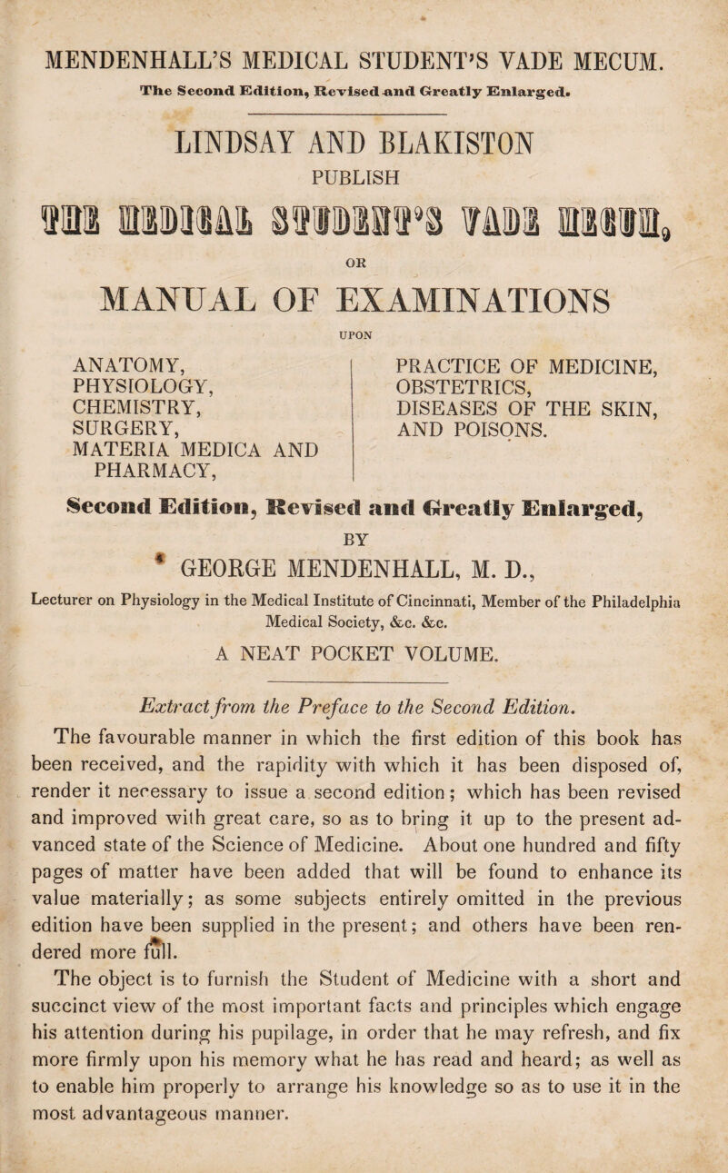 MENDENHALL’S MEDICAL STUDENT’S VADE MECUM. * The Second Edition, Revised -and Greatly Enlarged. LINDSAY AND BLAKISTON von mmm PUBLISH OR MANUAL OF EXAMINATIONS UPON ANATOMY, PHYSIOLOGY, CHEMISTRY, SURGERY, MATERIA MEDICA AND PHARMACY, PRACTICE OF MEDICINE, OBSTETRICS, DISEASES OF THE SKIN, AND POISONS. Second Edition, Revised and Greatly Enlarged, BY 4 GEORGE MENDENHALL, M. D., Lecturer on Physiology in the Medical Institute of Cincinnati, Member of the Philadelphia Medical Society, &c. &c. A NEAT POCKET VOLUME. Extract from the Preface to the Second Edition. The favourable manner in which the first edition of this book has been received, and the rapidity with which it has been disposed of, render it necessary to issue a second edition; which has been revised and improved with great care, so as to bring it up to the present ad¬ vanced state of the Science of Medicine. About one hundred and fifty pages of matter have been added that will be found to enhance its value materially; as some subjects entirely omitted in the previous edition have been supplied in the present; and others have been ren¬ dered more full. The object is to furnish the Student of Medicine with a short and succinct view of the most important facts and principles which engage his attention during his pupilage, in order that he may refresh, and fix more firmly upon his memory what he has read and heard; as well as to enable him properly to arrange his knowledge so as to use it in the most advantageous manner.