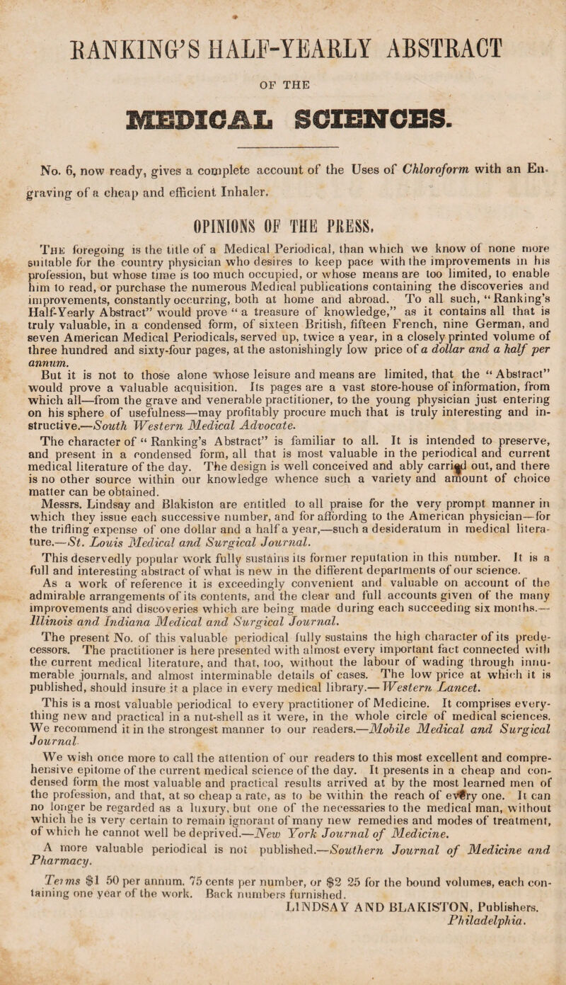 RANKING’S HALF-YEARLY ABSTRACT OF THE MEDICAL SCIENCES. No. 6, now ready, gives a complete account of the Uses of Chloroform with an En. graving of a cheap and efficient Inhaler. OPINIONS OF THE PKESS. The foregoing is the title of a Medical Periodical, than which we know of none more suitable for the country physician who desires to keep pace with the improvements in his profession, but whose time is too much occupied, or whose means are too limited, to enable him to read, or purchase the numerous Medical publications containing the discoveries and improvements, constantly occurring, both at home and abroad. To all such, “ Ranking’s Half-Yearly Abstract” would prove “ a treasure of knowledge,” as it contains all that is truly valuable, in a condensed form, of sixteen British, fifteen French, nine German, and seven American Medical Periodicals, served up, twice a year, in a closely printed volume of three hundred and sixty-four pages, at the astonishingly low price of a dollar and a half per annum. But it is not to those alone whose leisure and means are limited, that the “ Abstract” would prove a valuable acquisition. Its pages are a vast store-house of information, from which all—from the grave and venerable practitioner, to the young physician just entering on his sphere of usefulness—may profitably procure much that is truly interesting and in¬ structive.—South Western Medical Advocate. The character of “ Ranking’s Abstract” is familiar to all. It is intended to preserve, and present in a condensed form, all that is most valuable in the periodical and current medical literature of the day. The design is well conceived and ably carried out, and there is no other source within our knowledge whence such a variety and amount of choice matter can be obtained. Messrs. Lindsay and Blakiston are entitled to all praise for the very prompt manner in which they issue each successive number, and for affording to the American physician—for the trifling expense of one dollar and a half a year,—such a desideratum in medical litera¬ ture.— St. Louis Medical and Surgical Journal. This deservedly popular work fully sustains its former reputation in this number. It is a full and interesting abstract of what is new in the different departments of our science. As a work of reference it is exceedingly convenient and valuable on account of the admirable arrangements of its contents, and the clear and full accounts given of the many improvements and discoveries which are being made during each succeeding six months.— Illinois and Indiana Medical and Surgical Journal. The present No. of this valuable periodical fully sustains the high character of its prede¬ cessors. The practitioner is here presented with almost every important fact connected w ith the current medical literature, and that, too, without the labour of wading through innu¬ merable journals, and almost interminable details of cases. The low price at which it is published, should insure it a place in every medical library.— Western Lancet. This is a most valuable periodical to every practitioner of Medicine. It comprises every¬ thing new and practical in a nut-shell as it were, in the whole circle of medical sciences. We recommend it in the strongest manner to our readers.—Mobile Medical and Surgical Journal We wish once more to call the attention of our readers to this most excellent and compre¬ hensive epitome of the current medical science of the day. It presents in a cheap and con¬ densed form the most valuable and practical results arrived at by the most learned men of the profession, and that, at so cheap a rate, as to be within the reach of evfry one. It can no longer be regarded as a luxury, but one of the necessaries to the medical man, without which lie is very certain to remain ignorant of many new remedies and modes of treatment, ot which he cannot well be deprived.—New York Journal of Medicine. A more valuable periodical is not published.—Southern Journal of Medicine and. Pharmacy. Leims $1 50 per annum. 75 cents per number, or $2 25 for the bound volumes, each con¬ taining one year of the work. Back numbers furnished. LINDSAY AND BLAKISTON, Publishers. Philadelphia.