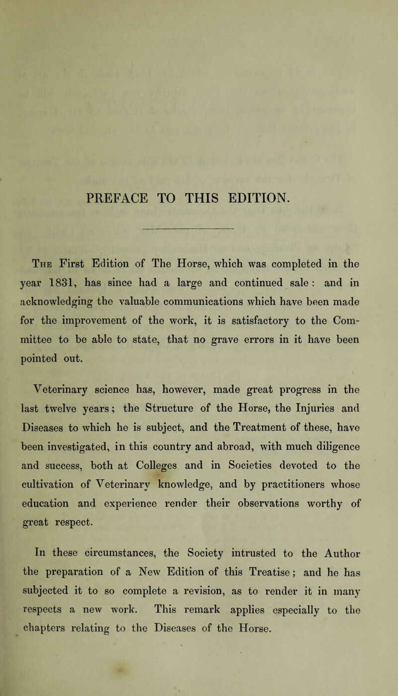 PREFACE TO THIS EDITION. The First Edition of The Horse, which was completed in the year 1831, has since had a large and continued sale : and in acknowledging the valuable communications which have been made for the improvement of the work, it is satisfactory to the Com¬ mittee to be able to state, that no grave errors in it have been pointed out. Veterinary science has, however, made great progress in the last twelve years; the Structure of the Horse, the Injuries and Diseases to which he is subject, and the Treatment of these, have been investigated, in this country and abroad, with much diligence and success, both at Colleges and in Societies devoted to the cultivation of Veterinary knowledge, and by practitioners whose education and experience render their observations worthy of great respect. In these circumstances, the Society intrusted to the Author the preparation of a New Edition of this Treatise; and he has subjected it to so complete a revision, as to render it in many respects a new work. This remark applies especially to the chapters relating to the Diseases of the Horse.