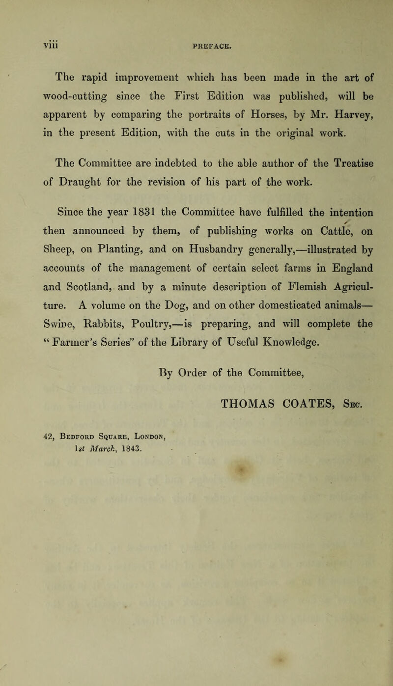 VIU PREFACE. The rapid improvement whicli has been made in the art of wood-cutting since the First Edition was published, will be apparent by comparing the portraits of Horses, by Mr. Harvey, in the present Edition, with the cuts in the original work. The Committee are indebted to the able author of the Treatise of Draught for the revision of his part of the work. Since the year 1831 the Committee have fulfilled the intention then announced by them, of publishing works on Cattle, on Sheep, on Planting, and on Husbandry generally,—illustrated by accounts of the management of certain select farms in England and Scotland, and by a minute description of Flemish Agricul¬ ture. A volume on the Dog, and on other domesticated animals— Swine, Rabbits, Poultry,—is preparing, and will complete the “ Farmer’s Series” of the Library of Useful Knowledge. By Order of the Committee, THOMAS COATES, Sec. 42, Bedford Square, London, lit March, 1843.