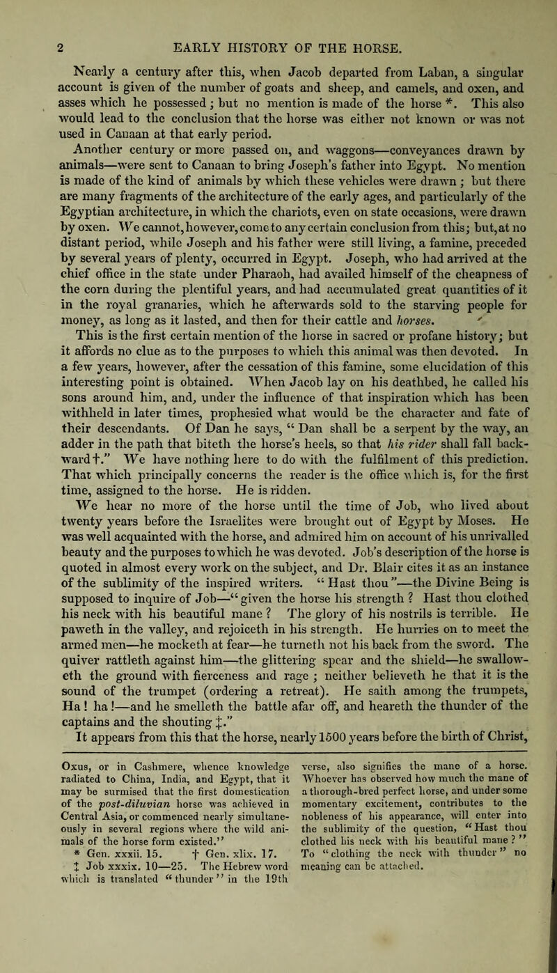 Nearly a century after this, when Jacob departed from Laban, a singular account is given of the number of goats and sheep, and camels, and oxen, and asses which he possessed; but no mention is made of the horse *. This also would lead to the conclusion that the horse was either not known or was not used in Canaan at that early period. Another century or more passed on, and waggons—conveyances drawn by animals—were sent to Canaan to bring Joseph’s father into Egypt. No mention is made of the kind of animals by which these vehicles were drawn ; but there are many fragments of the architecture of the early ages, and particularly of the Egyptian architecture, in which the chariots, even on state occasions, were drawn by oxen. \Ye cannot, however, come to any certain conclusion from this; but, at no distant period, while Joseph and his father were still living, a famine, preceded by several years of plenty, oecurred in Egypt. Joseph, who had arrived at the chief office in the state under Pharaoh, had availed himself of the cheapness of the corn during the plentiful years, and had accumulated great quantities of it in the royal granaries, which he afterwards sold to the starving people for money, as long as it lasted, and then for their cattle and horses. ' This is the first certain mention of the horse in sacred or profane history; but it affords no clue as to the purposes to which this animal was then devoted. In a few years, however, after the cessation of this famine, some elucidation of this interesting point is obtained. 'lYhen Jacob lay on his deathbed, he called his sons around him, and, under the influence of that inspiration which has been withheld in later times, prophesied what would be the character and fate of their descendants. Of Dan he says, “ Dan shall be a serpent by the way, an adder in the path that biteth the horse’s heels, so that his rider shall fall back¬ ward+.” We have nothing here to do with the fulfilment of this prediction. That which principally concerns the reader is the office uhich is, for the first time, assigned to the horse. He is ridden. We hear no more of the horse until the time of Job, who lived about twenty years before the Israelites were brought out of Egypt by Moses. He was well acquainted with the horse, and admired him on account of his unrivalled beauty and the purposes to which he was devoted. Job’s description of the horse is quoted in almost every work on the subject, and Dr. Blair cites it as an instance of the sublimity of the inspired writers. “Hast thou”—the Divine Being is supposed to inquire of Job—“given the horse his strength ? Hast thou clothed his neck with his beautiful mane ? The glory of his nostrils is terrible. He paweth in the valley, and rejoiceth in his strength. He hurries on to meet the armed men—he mocketh at fear—he turneth not his back from the sword. The quiver rattleth against him—the glittering spear and the shield—he swallow- eth the ground with fierceness and rage ; neither believeth he that it is the sound of the trumpet (ordering a retreat). He saith among the trumpets, Ha ! ha !—and he smelleth the battle afar off, and heareth the thunder of the captains and the shouting J.” It appears from this that the horse, nearly 1600 years before the birth of Christ, Oxu3, or in Cashmere, whence knowledge radiated to China, India, and Egypt, that it may be surmised that the first domestication of the post-diluvian horse was achieved in Central Asia, or commenced nearly simultane¬ ously in several regions where the wild ani¬ mals of the horse form existed.” * Gen. xxxii. 15. f Gen. xlix. 17. 1 Job xxxix. 10—25. The Hebrew word which is translated “ thunder ” in the 19th verse, also signifies the mane of a horse. Whoever has observed how much the mane of a thorough-bred perfect horse, and under some momentary excitement, contributes to the nobleness of his appearance, will cuter into the sublimity of the question, “ Hast thou clothed his neck with his beautiful mane ? ” To “clothing the neck with thunder” no meaning can be attaclied.