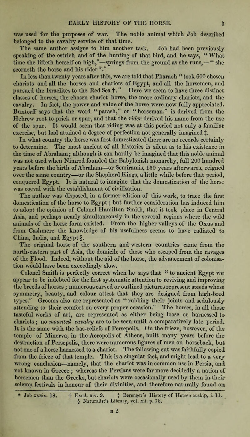 was used for the purposes of war. The noble animal which Job described belonged to the cavalry service of that time. The same author assigns to liim another task. Job had been previously speaking of the ostrich and of the hunting of that bird, and he says, “ What time she lifteth herself on high,”—springs from the ground as she runs,—“ she scorneth the horse and his rider Ill less than twenty years after this, we are told that Pharaoh “ took COO chosen chariots and all the horses and chariots of Egypt, and all the horsemen, and pursued the Israelites to the Red Sea t. ” Here we seem to have three distinct classes of hoi-ses, the chosen chariot horse, the more ordinary chariots, and the cavalry. In fact, the power and value of the horse were now fully appreciated. Buxtortf says that the word “ parash,” or “ horseman,” is derived from the Hebrew root to priek or spur, and that the rider derived his name from the use of the spur. It would seem that riding was at this period not only a familiar exercise, but had attained a degree of perfection not generally imagined J. In what eountry the horse was first domestieated there are no records certainly to determine. The most ancient of all histories is silent as to his existence in the time of Abraham; although it can hardly be imagined that this noble animal was not used when Nimrod founded the Babylonish monarchy, full 200 hundred years before the birth of Abraham—or Semiramis, 150 years afterwards, reigned over the same countrj'—or the Shepherd Kings, a little while before that period, conquered Egypt. It is natural to imagine that the domestication of the horse was coeval with the establishment of civilisation. The author was disposed, in a former edition of this work, to trace the first domestication of the horse to Egypt; but farther consideration has Induced him to adopt the opinion of Colonel Hamilton Smith, that it took place in Central Asia, and perhaps nearly simultaneously in the several regions where the wild animals of the horse form existed. From the higher valleys of the Oxus and from Cashmere the knowledge of his usefulness seems to have radiated to Chma, India, and Egypt §. The origmal horse of the southern and western countries came from the north-eastern part of Asia, the domicile of those who escaped from the ravages of the Flood. Indeed, without the aid of the horse, the advancement of colonisa¬ tion would have been exceedingly slow. Colonel Smith is perfectly correct when he says that “ to ancient Egypt we appear to be indebted for the first systematic attention to reviving and improving the breeds of horses; numerous carved or outlined pictures represent steeds whose symmetry, beauty, and colour attest that they are designed from high-bred U’pes.” Grooms also are represented as “ rubbing their joints and sedulously attending to their comfort on eveiy proper oceasion.” The horses, in aU those tasteful works of art, are represented as either being loose or harnessed to chariots ; no mounted cavalry are to be seen until a comparatively late period. It is the same with the bas-reliefs of Persepolis. On the frieze, however, of the temple of Minerva, in the Acropolis of Athens, built many years before the destruction of Persepolis, there were numerous figures of men on horseback, but not one of a horse harnessed to a chariot. The following cut was faithfully copied from the frieze of that temple. This is a singular fact, and might lead to a very wrong conclusion—namely, that the chariot was in common use in Persia, and not known in Greece ; whereas the Persians were far more decidedly a nation of horsemen than the Greeks, but chariots were oceasionally used by them in their solemn festivals in honour of their divinities, and therefore naturally formd oa * Job xxxix. 18. f Exod. xiv. 9. + Berenger’s History of HorseniansUip, i. 11. § Naturalist’s Library, vol. xii. p. 76.