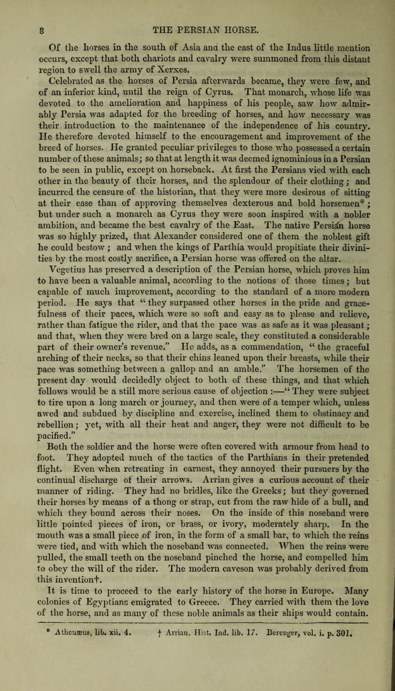 Of the horses in the south of Asia ana the east of the Indus little mention occurs, except that both chariots and cavalry were summoned from this distant region to swell the army of Xerxes. Celebrated as the horses of Persia afterwards became, they were few, and of an mferior kind, until the reign of Cyrus. That monarch, whose life was devoted to the amelioration and happiness of his people, saw how admir¬ ably Persia was adapted for the breeding of horses, and how necessary was their introduction to the maintenance of the independence of his country. He therefore devoted himself to the encouragement and improvement of the breed of horses. He granted peculiar privileges to those w'ho possessed a certain number of these animals; so that at length it was deemed ignominious in a Persian to be seen in public, except on horseback. At first the Persians vied with each other in the beauty of their horses, and the splendour of their clothing; and incurred the censure of the historian, that they were more desirous of sitting at their ease than of approving themselves dexterous and bold horsemen*; but under such a monarch as Cyrus they were soon inspired with a nobler ambition, and became the best cavalry of the East. The native Persian horse was so highly prized, that Alexander considered one of them the noblest gift he could bestow ; and when the kings of Parthia would propitiate their divini¬ ties by the most costly sacrifice, a Persian horse was offered on the altar. Vegetius has preserved a description of the Persian horse, which proves him to have been a valuable animal, according to the notions of those times; but capable of much improvement, according to the standard of a more modern period. He says that “ they surpassed other horses in the pride and grace¬ fulness of their paces, which were so soft and easy as to please and relieve, rather than fatigue the rider, and that the pace was as safe as it was pleasant; and that, when they were bred on a large scale, they constituted a considerable part of their owner’s revenue.” He adds, as a commendation, “ the graceful arching of their necks, so that their chins leaned upon their breasts, while their pace was something between a gallop and an amble.” The hoi’semen of the present day would decidedly object to both of these things, and that which follows would be a still more serious cause of objection :—“ They were subject to tire upon a long march or journey, and then were of a temper which, unless awed and subdued by discipline and exercise, inclined them to obstinacy and rebellion; yet, with all their heat and anger, they were not difficult to be pacified.” Both the soldier and the horse were often covered with armour from head to foot. They adopted much of the tactics of the Parthians in their pretended flight. Even when retreating in earnest, they annoyed their pursuers by the continual discharge of their arrows. Arrian gives a curious account of their manner of riding. They had no bridles, like the Greeks; but they governed their horses by means of a thong or strap, cut from the raw hide of a bull, and which they bound across their noses. On the inside of this noseband were little pointed pieces of iron, or brass, or ivory, moderately sharp. In the motith was a small piece of iron, in the form of a small bar, to which the reins were tied, and with which the noseband was coimected. VVIien the reins were pulled, the small teeth on the noseband pinched the horse, and compelled him to obey the will of the rider. The modem caveson was probably derived from this inventiont. It is time to proceed to the early history of the horse in Europe. Many colonies of Egyptians emigrated to Greece. They carried with them the love of the horse, and as many of these noble animals as their ships would contain. * Atheuasus, lit>. xii. 4. + Anian. Hivt, Ind. lib. 17. Bcrcn^rer, vol. i. p. 301.