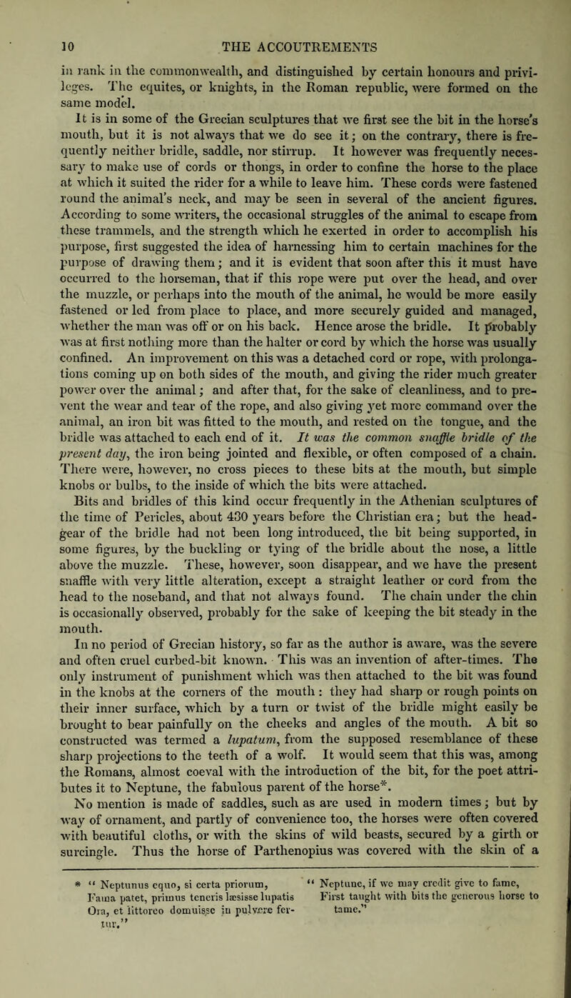 in rank in the coimnonwcalth, and distinguished by certain honours and privi¬ leges. 'I'hc equites, or knights, in the Roman republic, were formed on the same model. It is in some of the Grecian sculptui’es that we first see the bit in the horse’s mouth, but it is not always that we do see it; on the contrary, there is fre¬ quently neitiier bridle, saddle, nor stirrup. It however w'as frequently neces¬ sary to make use of cords or thongs, in order to confine the horse to the place at which it suited the rider for a while to leave him. These cords were fastened round the animal’s neck, and may be seen in several of the ancient figures. According to some writers, the occasional struggles of the animal to escape from these trammels, and the strength which he exerted in order to accomplish his purpose, first suggested the idea of harnessing him to certain machines for the purpose of drawing them; and it is evident that soon after this it must have occurred to the horseman, that if this rope were put over the head, and over the muzzle, or perhaps into the mouth of the animal, he would be more easily fastened or led from place to place, and more securely guided and managed, whether the man was oft’ or on his back. Hence arose the bridle. It probably was at first notliing more than the halter or cord by which the horse was usually confined. An improvement on this was a detached cord or rope, with prolonga¬ tions coming up on both sides of the mouth, and giving the rider much greater power over the animal; and after that, for the sake of cleanliness, and to pre¬ vent the wear and tear of the rope, and also giving yet more command over the animal, an iron bit was fitted to the mouth, and rested on the tongue, and the bridle was attached to each end of it. It was the common snaffle bridle of the present day, the iron being jointed and flexible, or often composed of a chain. There were, however, no cross pieces to these bits at the mouth, but simple knobs or bulbs, to the inside of which the bits were attached. Bits and bridles of this kind occur frequently in the Athenian sculptures of the time of Pericles, about 430 years before the Christian era; but the head- gear of the bridle had not been long introduced, the bit being supported, in some figures, by the buckling or tying of the bridle about the nose, a little above the muzzle. These, however, soon disappear, and we have the present snaffle with very little alteration, except a straight leather or cord from the head to the noseband, and that not always found. The chain under the chin is occasionally observed, probably for the sake of keeping the bit steady in the mouth. In no period of Grecian history, so far as the author is aware, was the severe and often cruel curbed-bit known. This was an invention of after-times. The only instrument of punishment which was then attached to the bit was found in the knobs at the corners of the mouth : they had sharp or rough points on their inner surface, which by a turn or twist of the bridle might easily be brought to bear painfully on the cheeks and angles of the mouth. A bit so constructed was termed a lupatum, from the supposed resemblance of these sharp projections to the teeth of a wolf. It would seem that this was, among the Romans, almost coeval with the introduction of the bit, for the poet attri¬ butes it to Neptune, the fabulous parent of the horse*. No mention is made of saddles, such as are used in modem times; but by way of ornament, and partly of convenience too, the horses were often covered with beautiful cloths, or with the skins of wild beasts, secured by a girth or surcingle. Thus the horse of Parthenopius was covered with the skin of a » “ Neptunus cquo, si certa priorum, “ Neptune, if we ai.ny eredit give to fame, Faina patet, priunis tcneiis laisisse lupatis First taught with hits the generous liorsc to Ora, et littoreo domuis'c in pulvnre fer- tame.” tur.”