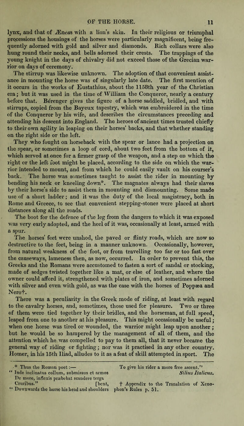 l^nx, and that of iEiieas with a lion’s skin. In their religious or triumphal processions the housings of the horses were particularly magnificent, being fre¬ quently adorned with gold and silver and diamonds. Rich collars were also hung round their necks, and bells adorned their crests. The trappings of the young knight in the days of chivalry did not exceed those of the Grecian war¬ rior on days of ceremony. The stirrup w'as likewise unknowm. The adoption of that convenient assist¬ ance in mounting the horse was of singularly late date. The first mention of it occurs in the works of Eustathius, about the 1158th year of the Christian era; but it was used in the time of William the Conqueror, nearlj' a century before that. Berenger gives the figure of a horse saddled, bridled, and with stirrups, copied from the Bayeux tapestry, which was embroidered in the time of the Conqueror by his wife, and describes the circumstances preceding and attending his descent into England. The heroes of ancient times trusted chiefly to their own agility in leaping on their horses’ backs, and that whether standing on the right side or the left. They who fought on horseback w'ith the spear or lance had a projection on the spear, or sometimes a loop of cord, about two feet from the bottom of it, which served at once for a firmer grasp of the weapon, and a step on which the right or the left, foot might be placed, according to the side on which the war¬ rior intended to mount, and from which lie could easily vault on his courser’s back. The horse was sometimes taught to assist the rider in mounting by bending his neck or kneeling down*. The magnates always had their slaves by their horse’s side to assist them in mounting and dismounting. Some made use of a short ladder; and it was the duty of the local magistracy, both in Rome and Greece, to see that convenient stepping-stones rvere placed at short distances along all the roads. 'I'he boot for the defence of the leg from the dangers to which it was exposed was very early adopted, end the heel of it was, occasionally at least, armed with a .spur. The horses’ feet were unshod, the paved or flinty roads, which are now so destructive to the feet, being hi a manner unknown. Occasionally, however, from natural weakness of the foot, or from travelling too far or too fast over the causeways, lameness tlien, as now, occurred. In order to prevent this, the Greeks and the Romans were accustomed to fasten a sort of sandal or stocking, made of sedges twisted together like a mat, or else of leather, and where the owner could afford it, strengthened with plates of iron, and sometimes adorned with silver and even with gold, as was the ease with the horses of Poppaea and Nerot. There was a peculiarity in the Greek mode of riding, at least with regard to the cavalry horses, and, sometimes, those used for pleasure. Two or three of them were tied together by their bridles, and the horseman, at full speed, leaped from one to another at his pleasure. This might occasionally be useful; when one horse was tired or wounded, the warrior might leap upon another ; but he would be so hampered by the management of all of them, and the attention which he was compelled to pay to them all, that it never became the general way of riding or fighting; nor was it practised in any other country. Homer, in his ISth Iliad, alludes to it as a feat of skill attempted in sport. The * Thus the Roman poet:— “ Inde inclinatus collum, subrai.ssus ct armos Do more, inflexis praebebat sc.andevc terga Cruribus.” [bent, “ Downwards the horse his head and slioulders To give his rider a more free ascent.” Silius Ilalicus. t Appendix to tho Translation of Xeno¬ phon’s Rules p. 51.