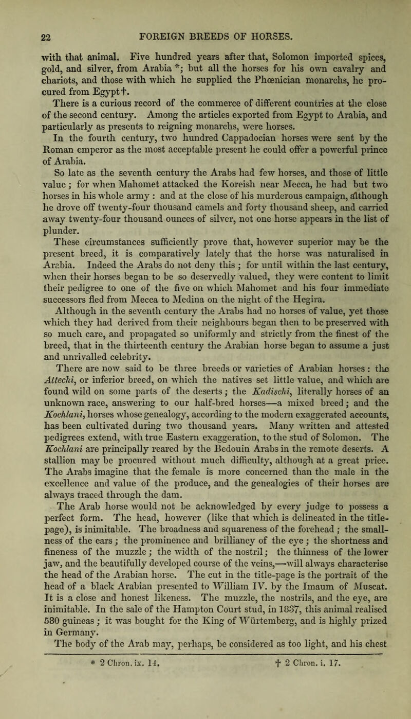 with that animal. Five hundred years after that, Solomon imi)orted spices, gold, and silver, from Arabia *; but all the horses for his own cavalry and chariots, and those with which he supplied the Phoenician monarchs, he pro¬ cured from Egj^ptt. There is a curious record of the commerce of different countries at the close of the second century. Among the articles exported from Egypt to Arabia, and particularly as presents to reigning monarchs, were horses. In the fourth century, two hundred Cappadocian horses were sent by the Roman emperor as the most acceptable present he could offer a powerful piince of Arabia. So late as the seventh century the Arabs had few horses, and those of little value ; for when Mahomet attacked the Koreish near Mecca, he had but two horses in his whole army : and at the close of his murderous campaign, although he drove off twenty-four thousand camels and forty thousand sheep, and carried away twenty-four thousand ounces of silver, not one horse appears in the list of plunder. These circumstances sufi&ciently prove that, however superior may be the present breed, it is comparatively lately that the hoj'se was naturalised in Arabia. Indeed the Arabs do not deny this ; for until witliin the last century, when their horses began to be so deservedly valued, they were content to limit their pedigree to one of the five on which Mahomet and his four immediate successors fled from Mecca to Medina on the night of the Hegira. Although in the seventh century the Arabs had no horses of value, yet those which they had derived from their neighbours began then to be preserved with so much care, and propagated so uniformly and strictly from the finest of the breed, that in the thirteenth century the Arabian horse began to assume a just and unrivalled celebrity. There are now said to be three breeds or varieties of Arabian horses : tlic Attechi, or inferior breed, on which the natives set little value, and which are found wild on some parts of the deserts; the Kadischi, literally horses of an unknown race, answering to our half-bred homes—a mixed breed; and the Kochlani, horses whose genealogy, according to the modern exaggerated accounts, has been cultivated during two thousand years. Many written and attested pedigrees extend, with true Eastern exaggeration, to the stud of Solomon. The Kochlani are principally reared by the Bedouin Arabs in the remote deserts. A stallion may be procured without much difficulty, although at a great price. The Arabs imagine that the female is more concerned than the male in the excellence and value of the produce, and the genealogies of their horses arc always traced through the dam. The Arab horse would not be acknowledged by every judge to possess a perfect form. The head, however (like that which is delineated in the title- page), is inimitable. The broadness and squareness of the forehead ; the small¬ ness of the ears; the prominence and brilliancy of the eye ; the shortness and fineness of the muzzle; the width of the nostril •, the thinness of the lower jaw, and the beautifully developed course of the veins,—will always characterise the head of the Arabian horse. The cut in the title-page is the portrait of the head of a black Arabian jjresented to Wflliara IV. by the Imaum of Muscat. It is a close and honest likeness. The muzzle, the nostrils, and the eye, are inimitable. In the sale of the Hampton Court stud, in 1837, this animal realised 580 guineas; it was bought for the King of IViirtemberg, and is highly prized in Germany. The body of the Arab may, perhaps, be considered as too light, and his chest • 2 Cliron. ix. li. ■j* 2 Chron. i. 17.