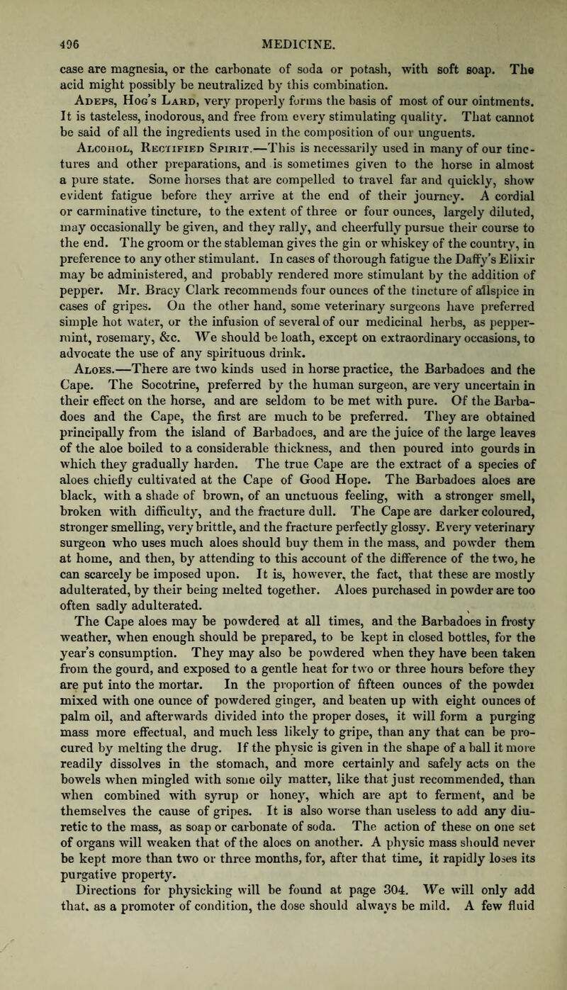 case are magnesia, or the carbonate of soda or potash, with soft soap. The acid might possibly be neutralized by this combination. Adeps, Hog’s Lard, very properly forms the basis of most of our ointments. It is tasteless, inodorous, and free from every stimulating quality. That cannot be said of all the ingredients used in the composition of our unguents. Alcohol, Rectified Spirit.—This is necessarily used in many of our tinc¬ tures and other preparations, and is sometimes given to the horse in almost a pure state. Some hoi-ses that are compelled to travel far and quickly, show evident fatigue before they aiTive at the end of their journey. A cordial or carminative tincture, to the extent of three or four ounces, largely diluted, may occasionally be given, and they rally, and cheerfully pursue their course to the end. The groom or the stableman gives the gin or whiskey of the country, in preference to any other stimulant. In cases of thorough fatigue the Daffy’s Elixir may be administered, and probably rendered more stimulant by the addition of pepper, Mr. Bracy Clark recommends four ounces of the tincture of allspice in cases of gripes. On the other hand, some veterinary surgeons have preferred simple hot water, or the infusion of several of our medicinal herbs, as pepper¬ mint, rosemary, &c. We should be loath, except on extraordinary occasions, to advocate the use of any spuftuous drink. Aloes.—There are two kinds used in horse praetice, the Barbadoes and the Cape. The Socotrine, preferred by the human surgeon, are very uncertain in their effect on the horse, and are seldom to be met with pure. Of the Barba¬ does and the Cape, the first are much to be preferred. They are obtained principally from the island of Barbadoes, and are the juice of the large leaves of the aloe boiled to a considerable thickness, and then poured into gourds in which they gradually harden. The true Cape are the extract of a species of aloes chiefly cultivated at the Cape of Good Hope. The Barbadoes aloes are black, with a shade of brown, of an unctuous feeling, with a stronger smell, broken with difficulty, and the fracture dull. The Cape are darker coloured, stronger smelling, very brittle, and the fracture perfectly glossy. Every veterinary surgeon who uses much aloes should buy them in the mass, and powder them at home, and then, by attending to this account of the difference of the two, he can scarcely be imposed upon. It is, however, the fact, that these are mostly adulterated, by their being melted together. Aloes purchased in powder are too often sadly adulterated. The Cape aloes may be powdered at all times, and the Barbadoes in fi-osty weather, when enough should be prepared, to be kept in closed bottles, for the year’s consumption. They may also be powdered when they have been taken from the gourd, and exposed to a gentle heat for two or three hours before they are put into the mortar. In the proportion of fifteen ounces of the powdei mixed with one ounce of powdered ginger, and beaten up with eight ounces of palm oil, and afterwards divided into the proper doses, it will form a purging mass more effectual, and much less likely to gripe, than any that can be pro¬ cured by melting the drug. If the physic is given in the shape of a ball it more readily dissolves in the stomach, and more certainly and safely acts on the bowels when mingled with some oily matter, like that just recommended, than when combined with syrup or honey, which are apt to ferment, and be themselves the cause of gripes. It is also worse than useless to add any diu¬ retic to the mass, as soap or carbonate of soda. The action of these on one set of organs will weaken that of the aloes on another. A physic mass should never be kept more than two or three months, for, after that time, it rapidly loses its purgative property. Directions for physicking will be found at page 304. We will only add that, as a promoter of condition, the dose should always be mild. A few fluid