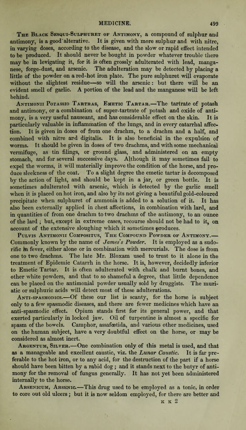 The Black Sesqui-Sulphuret of Antijiony, a compound of sulphur and antimony, is a good'alterative. It is given with more sulphur and mth nitre, iu varying doses, according to the disease, and the slow or rapid effect intended to be produced. It should never be bought in powder whatever trouble there may be in levigating it, for it is often grossly adulterated with lead, manga¬ nese, forge-dust, and arsenic. The adulteration may be detected by placing a little of the powder on a red-hot iron plate. The pure sulphuret will evaporate without the slightest residue—so will the arsenic: but there will be an evident smell of garlic. A portion of the lead and the manganese will be left behind. Antimonii Potassio Tartbas, Emetic Tartar.—The tartrate of potash and antimony, or a combination of super-tartrate of potash and oxide of anti¬ mony, is a very useful nauseant, and has considerable effect on the skin. It is pai’ticularly valuable in inflammation of the lungs, and in every catarrhal affec¬ tion. It is given in doses of from one drachm, to a drachm and a half, and combined with nifre and digitalis. It is also beneficial in the expulsion of worms. It should be given in doses of two draehms, and with some mechanical vermifuge, as tin filings, or ground glass, and administered on an empty stomach, and for several successive days. Although it may sometimes fail to expel the worms, it will materially improve the condition of the horse, and pro¬ duce sleekness of the coat. To a slight degree the emetic tartar is decomposed by the action of light, and should be kept in a jar, or gi-een bottle. It is sometimes adulterated with arsenic, which is detected by the garlic smell when it is placed on hot iron, and also by its not giving a beautiful gold-coloured precipitate when sulphuret of ammonia is added to a solution of it. It has also been externally applied in chest affections, in combination with lard, and in quantities of from one drachm to two drachms of the antimony, to an ounce of the lard ; but, except in extreme cases, recourse should not be had to it, on account of the extensive sloughing which it sometimes produces. PuLvis Antimonii Compositus, The Compound Powder op Antimony.— Commonly known by the name of James's Powder. It is employed as a sudo¬ rific in fever, either alone or in combination with mercurials. The dose is from one to two drachms. The late Mr. Bloxam used to trust to it alone in the treatment of Epidemic Catarrh in the horse. It is, however, decidedly inferior to Emetic Tartar. It is often adulterated with chalk and burnt bones, and other white powders, and that to so shameful a degree, that little dependence can be placed on the antimonial powder usually sold by druggists. The muri¬ atic or sulphuric acids will detect most of these adulterations. Anti-spasmodics.—Of these our list is scanty, for the horse is subject only to a few spasmodic diseases, and there are fewer medicines which have an anti-spasmodic effect. Opium stands first for its general power, and that exerted particularly in locked jaw. Oil of turpentine is almost a specific for spasm of the bowels. Camphor, assafoetida, and various other medicines, used on the human subject, have a very doubtful effect on the horse, or may be considered as almost inert. Argentum, Silver.—One combination only of this metal is used, and that as a manageable and excellent caustic, viz. the Lunar Caustic. It is far pre¬ ferable to the hot iron, or to any acid, for the destruction of the part if a horse should have been bitten by a rabid dog; and it stands next to the butyr of anti¬ mony for the removal of fungus generally. It has not yet been administered internally to the horse. Arsenicum, Arsenic.—This drug used to be employed as a tonic, in order to core out old ulcers; but it is now seldom employed, for there are better and K K 2